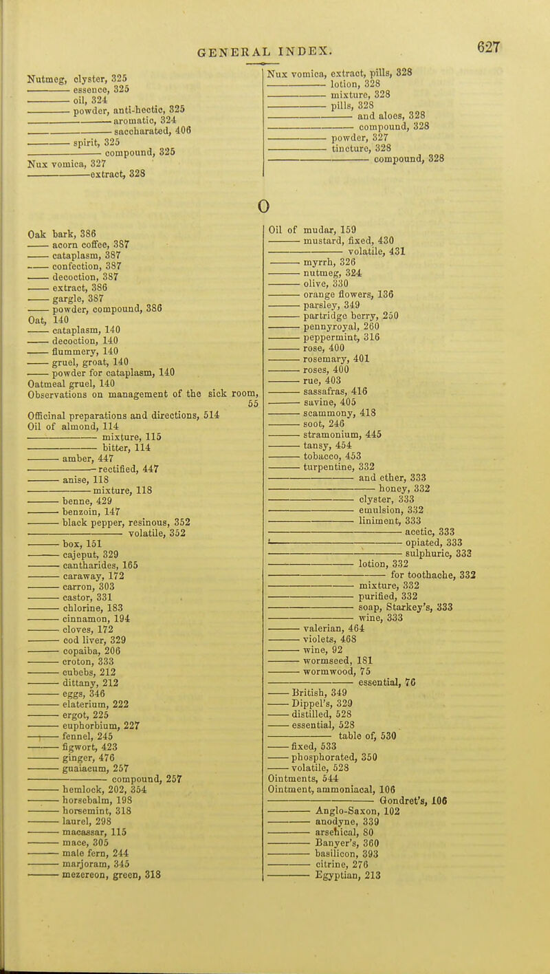 Nutmeg, clyster, 325 essence, 325 oil, 324 powder, anti-hectic, 325 aromatic, 324 - saccliarated, 406 ■ spirit, 325 ■ compound, 326 Nux vomica, 327 ^extraot, 323 Nux vomica, extract, pills, 328 lotion, 328 mixture, 328 pills, 328 and aloes, 328 compound, 328 powder, 327 tincture, 328 compound, 328 0 Oak bark, 386 acorn coffee, 387' cataplasm, 387 confection, 387 decoction, 387 extract, 386 gargle, 387 powder, compound, 386 Oat, 140 cataplasm, 140 decoction, 140 flummery, 140 gruel, groat, 140 • powder for cataplasm, 140 Oatmeal gruel, 140 Observations on management of the sick room, 55 OfiBcinal preparations and directions, 514 Oil of almond, 114 mixture, 115 bitter, 114 ■ amber, 447 ■ rectified, 447 anise, 118 •mixture, 118 benne, 429 ' benzoin, 147 • black pepper, resinous, 352 volatile, 352 ■ box, 151 • cajeput, 329 • cantharides, 165 - caraway, 172 ■ carron, 303 • castor, 331 ■ chlorine, 183 ■ cinnamon, 194 • cloves, 172 ■ cod liver, 329 ■ copaiba, 206 • croton, 333 ■ cubebs, 212 • dittany, 212 • eggs, 346 • elaterium, 222 ■ ergot, 225 euphorbium, 227 • fennel, 245 • figwort, 423 ■ ginger, 476 • gnaiacum, 257 compound, 257 • hemlock, 202, 354 ■ horsebalm, 198 • horsemint, 318 ■ laurel, 298 ■ macassar, 115 • mace, 305 • male fern, 244 • marjoram, 345 ' mezereon, green, 318 Oil of mudor, 159 mustard, fixed, 430 volatile, 431 myrrh, 326 nutmeg, 324 ■ olive, 330 ■ orange flowers, 136 • pai-sley, 349 partridge berry, 250 pennyroyal, 260 peppermint, 316 ' rose, 400 • rosemary, 401 • roses, 400 rue, 403 ■ sassafras, 416 • savine, 405 ■ scammony, 418 ■ soot, 246 • stramonium, 445 ■ tansy, 454 ■ tobacco, 453 ■ turpentine, 332 and ether, 333 honey, 332 clyster, 333 emulsion, 332 liniment, 333 acetic, 333 opiated, 333 ■ sulphuric, 333 lotion, 332 for toothache, 332 mixture, 332 purified, 332 soap, Starkey's, 333 wine, 333 ■ valerian, 464 ■ violets, 468 ■ wine, 92 ■ wormseed, 181 • wormwood, 75 essential, 76 - British, 349 • Dippel's, 329 ■ distilled, 528 - essential, 528 table of, 530 fixed, 533 phosphorated, 350 volatile, 528 Ointments, 644 Ointment, ammoniaoal, 106 Qondret's, 106 Anglo-Saxon, 102 anodyne, 339 arsetiical, 80 Banyer's, 360 basilicon, 393 citrine, 276 Egyptian, 213