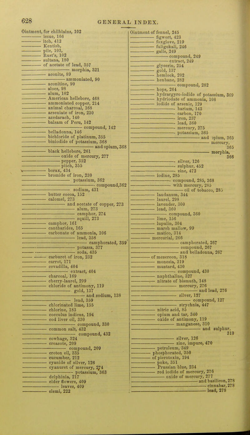 Ointment, for chilblains, 102 issue, 166 itch, 412 Kentish, pile, 103, Bust's, 102 sultana, 180 of acetate of lead, 367 morphia, 321 aconite, 89 ammoniated, 90 aconitino, 90 aloes, 98 alum, 102 American hellebore, 468 ammoniated copper, 214 animal charcoal, 168 arseniate of iron, 230 azedarach, 140 balsam of Peru, 142 compound, 142 belladonna, 146 bichloride of platinum, 355 biniodide of potassium, 368 and opium, 368 black hellebore, 261 oxide of mercury, 277 pepper, 352 pitch, 355 S: borax, 434 bromide of iron, 230 potassium, 362 compound,362 sodium, 431 butter cocoa, 152 calomel, 273 and acetate of copper, 273 alum, 273 camphor, 274 squill, 273 camphor, 161 ■ cantharides, 165 carbonate of ammonia, 106 lead, 358 camphorated, 359 potassa, 377 soda, 435 carburet of iron, 232 carrot, 171 cevadilla, 404 extract, 404 charcoal, 169 ■ cherry-laurel, 299 chloride of antimony, 119 gold, 137 and sodium, 138 lead, 359 chlorinated lime, 155 chlorine, 183 cocculus indicus, 194 cod liver oil, 330 compound, 330 common salt, 432 compound, 432 cowhage, 324 creasote, 209 compound, 209 croton oil, 335 cucumber, 212 ■ cyanide of silver, 126 cyanuret of mercury, ^4 potassium, 363 delphinia, 217 elder flowers, 409 leaves, 409 elemi, 222 Ointment of fennel, 245 figwort, 423 foxglove, 219 fuligokali, 246 galls, 249 compound, 249 extract, 249 glycerin, 254 gold, 137 hemlock, 202 henbane, 282 —— compound, 282 hops, 264 hydrargyro-iodide of potassium, 369 hydriodate of ammonia, 108 iodide of arsenic, 129 barium, 143 carbon, 170 iron, 237 lead, 360 mercury, 275 potassium, 365 and jpium, 365 _ mercury, 365 morphia, 366 silver, 126 sulphur, 452 zinc, 472 iodine, 285 compound, 285, 368 with mercury, 285 oil of tobacco, 283 laudanum, 344 laurel, 298 lavender, 300 lead, 360 compound, 360 lime, 156 lupulin, 304 marsh mallow, 99 matico, 314 mercurial, 266 camphorated, 267 compound, 267 and belladonna, 267 ofmezereon, 318 monesia, 319 mustard, 430 compound, 430 naphthaline, 327 :— nitrate of bismuth, 148 mercury, 276 and lead, 276 silver, 127 compound, 127 strychnia, 447 nitric acid, 85 opium and tar, 340 oxide of antimony, 119 manganese, 310 and sulphur, 310 silver, 126 zinc, impure, 470 petroleum, 349 phosphorated, 350 of picrotoxin, 194 poke, 351 Prussian blue, 234 red iodide of mercury, 276 oxide of mercury, 277 and basilicon, 278 cinnabar, 278 lead, 278