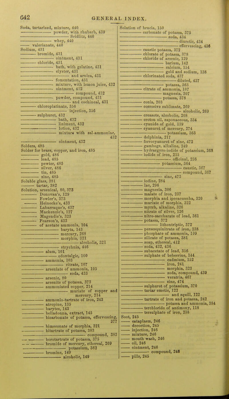 Soda, tartanzed, mixture, 440 powder, with rhubnrb, 439 Seidlitz, 440 whey, 440 valerianate, 440 Sodium, 431 bromide, 431 ointment, 431 chloride, 431 bath, with gelatine, 431 clyster, 431 and arnica, 431 — fomentation, 431 — mixture, with lemon juice, 432 — ointment, 4''2 compound, 432 powder, compound, 431 — and cochineal, 431 chloroplatinate, 356 injection, 356 sulphuret, 432 bath, 432 liniment, 432 lotion, 432 mixture with sal-ammoniac, 432 - ointment, 432 Solders, 485 Solder for brass, copper, and iron, 485 gold, 480 lead, 485 pewter, 485 silver, 486 tin, 485 zinc, 485 Soluble glass, 381 tartar, 382 Solution, arsenical, 80, 373 Donovan's, 129 Fowler's, 373 Ileinecke's, 433 Labarraque's, 437 Mackenzie's, 127 Magendie's, 323 Pearson's, 433 of acetate ammonia, 104 . baryta, 143 mercury, 268 morphia, 321 ■ alcoholic, 321 Solution of brucia, 150 carbonate of potassa, 375 soda, 434 diuretic, 434 effervescing, 436 caustic potassa, 372 chlorate of potassa, 378 chloride of arsenic, 129 barium, 142 calcium, 154 gold and sodium, 138 strychnia, 446 alum, 101 odontalgic, 100 ammonia, 103 citrate, 107 arseniate of ammonia, 105 soda, 433 arsenic, 80 arsenite of potassa, 373 amraoniated copper, 214 muriate of copper and mercury, 214 ammonio-tartrate of iron, 243 atropine, 135 barytes, 143 belladonna, extract, 145 bicarbonate of potassa, effervescing, 377 bimeconate of morphia, 321 bitartrate of potassa, 383 compound, 383 borotartrate of potassa, 375 bromide of mercury, ethereal, 269 potassium, 362 bromine, 149 alcoholic, 149 chlorinated soda, 437 • diluted, 437 potassa, 363 — citrate of ammonia, 107 magnesia, 307 potassa, 378 — oonia, 203 — corrosive sublimate, 269 alcoholic, 269 — creosote, alcoholic, 208 — croton oil, saponaceous, 334 — cyanide of gold, 139 — cyanuret of mercury, 274 potassium, 363 delphinia, 217 ferrocyanuret of zinc, 472 gamboge, alkaline, 249 hydrargyro-iodide of potassium, 368 • iodide of iron, 235 officinal, 236 potassium, 364 caustic, zinc, 473 367 compound, 367 iodine, 284 lac, 296 magnesia, 306 malate of iron, 237 morphia and ipecacuanha, 320 • muriate of morphia, 322 myrrh, alkaline, 326 nitrate of silver, 126 • nitro-saccharate of lead, 361 potassa, 372 lithontriptic, 372 persesquinitrate of iron, 238 phosphate of ammonia, 109 silicate of potassa, 381 ■ soap, ethereal, 412 • soda, 432, 436 ■ subacetate of lead, 356 • sulphate of bebeerine, 144 cadmium, 152 iron, 241 morphia, 323 soda, compound, 439 veratria, 467 zinc, 474 ■ sulphuret of potassium, 370 • tartar emetic, 122 and squill, 122 tartrate of iron and potassa, 242 potassa and ammonia, 384 terchlorido of antimony, 118 tersulphate of iron, 238 Soot, 245 cataplasm, 246 decoction, 245 injection, 246 mixture, 246 mouth wash, 246 oil, 246 ointment, 246 compound, 246 pUls, 245