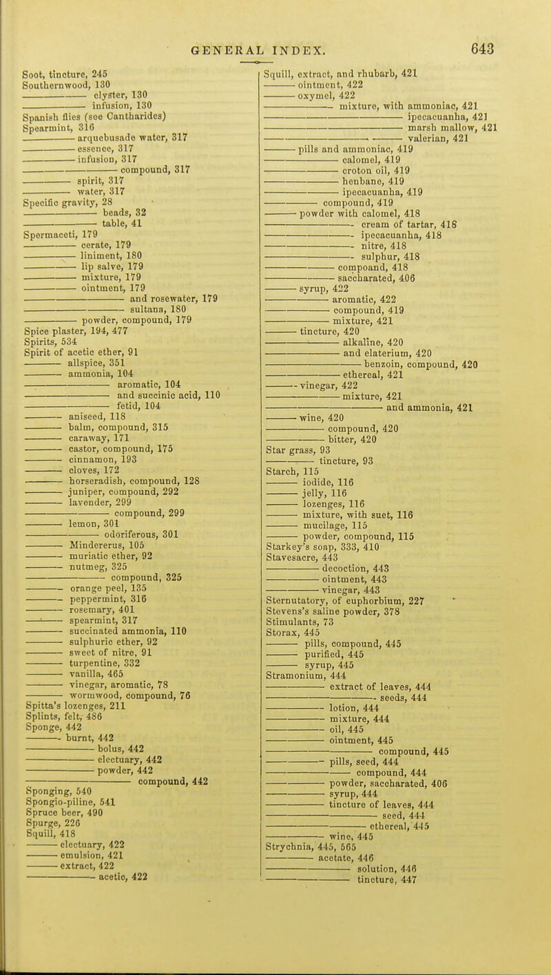 Soot, tincture, 245 Southernwood, 130 clyster, 130 infusion, 130 Spanish flies (soo Cantharides) Spearmint, 316 arquebusade water, 317 essence, 317 infusion, 317 ■ compound, 317 spirit, 317 water, 317 Squill, extract, and rhubarb, 421 ointment, 422 oxymcl, 422 mixture, with ammoniac, 421 ipecacuanha, 421 marsh mallow, 421 valerian, 421 Specific gravity, 28 beads, 32 — table, 41 Spermaceti, 179 cerate, 179 liniment, 180 lip salvo, 179 — mixture, 179 — ointment, 179 and rosewater, 179 sultana, 180 powder, compound, 179 Spice plaster, 194, 477 Spirits, 634 Spirit of acetic ether, 91 allspice, 351 ammonia, 104 aromatic, 104 and succinic acid, 110 fetid, 104 aniseed, 118 balm, compound, 315 caraway, 171 castor, compound, 175 cinnamon, 193 cloves, 172 horseradish, compound, 128 juniper, compound, 292 lavender, 299 compound, 299 lemon, 301 odoriferous, 301 Mindererus, 105 muriatic etlier, 92 nutmeg, 325 compound, 325 orange peel, 135 peppermint, 316 rosemary, 401 —= spearmint, 317 succinated ammonia, 110 sulphuric ether, 92 sweet of nitre, 91 turpentine, 332 vanilla, 465 vinegar, aromatic, 78 wormwood, compound, 76 Spitta's lozenges, 211 Splints, felt, 486 Sponge, 442 burnt, 442 bolus, 442 electuary, 442 powder, 442 compound, 442 Sponging, 540 Spongio-piline, 541 Spruce beer, 490 Spurge, 226 Squill, 418 electuary, 422 emulsion, 421 extract, 422 acetic, 422 ■pills and ammoniac, 419 calomel, 419 croton oil, 419 henbane, 419 ipecacuanha, 419 compound, 419 — powder with calomel, 418 cream of tartar, 41S ipecacuanha, 418 nitre, 418 -- sulphur, 418 compoand, 418 saccharated, 406 ■ syrup, 422 aromatic, 422 compound, 419 mixture, 421 tincture, 420 alkaline, 420 and elaterium, 420 • benzoin, compound, 420 ■ ethereal, 421 ■vinegar, 422 mixture, 421 — and ammonia, 421 • wine, 420 compound, 420 bitter, 420 Star grass, 93 tincture, 93 Starch, 115 iodide, 116 jelly, 116 lozenges, 116 mixture, with suet, 116 mucilage, 115 powder, compound, 115 Starkey's soap, 333, 410 Stavesacre, 443 decoction, 443 ointment, 443 vinegar, 443 Sternutatory, of euphorbium, 227 Stevens's saline powder, 378 Stimulants, 73 Storax, 445 pills, compound, 445 purified, 445 syrup, 445 Stramonium, 444 extract of leaves, 444 - seeds, 444 lotion, 444 mixture, 444 oil, 445 ointment, 445 compound, 445 pills, seed, 444 compound, 444 powder, saccharated, 406 syrup, 444 tincture of leaves, 444 seed, 444 wine, 445 ethereal, 445 Strychnia, 445, 565 acetate, 446 solution, 446 tincture, 447