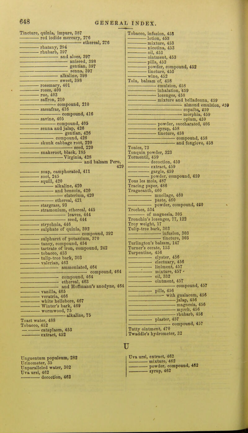 Tincture, quinia, impure, 387 red iodide mercury, 276 ethereal, 276 rhatany, 294 rhubarb, 397 and aloes, 397 aniseed, 398 gentian, 397 senna, 397 alkaline, 398 sweet, 398 rosemary, 401 roses, 400 rue, 403 saffron, 210 compound, 210 sassafras, 416 compound, 416 savine, 405 compound, 405 senna and jalap, 426 gentian, 426 compound, 426 skunk cabbage root, 220 seed, 220 snakeroot, black, 185 Virginia, 428 and balsam Peru, 429 soap, camphorated, 411 soot, 245 squill, 420 alkaline, 420 and benzoin, 420 elaterium, 420 ethereal, 421 stargrass, 93 stramonium, ethereal, 445 leaves, 444 seed, 444 strychnia, 446 sulphate of quinia, 392 compound, 392 sulphuret of potassium, 370 tansy, compound, 454 tartrate of iron, compound, 242 tobacco, 453 tulip-tree bark, 303 . valerian, 463 ammoniated, 464 compound, 464 compound, 464 ethereal, 463 . and Hoffmann's anodyne, 464 . vanilla, 465 veratria, 466 white hellebore, 467 Winter's bark, 469 wormwood, 75 alkaline, 75 Toast water, 488 Tobacco, 462 cataplasm, 453 extract, 452 Tobacco, infusion, 45S lotion, 453 mixture, 453 nicotina, 453 oil, 453 ointment, 453 pills, 452 powder, compound, 452 tincture, 453 wine, 452 Tolu, balsam of, 458 emulsion, 458 inhalation, 459 lozenges, 458 mixture and belladonna, 459 almond emulsion, ^59 copaiba, 459 • morphia, 459 opium, 459 powder, saccharated, 406 syrup, 458 tincture, 458 compound, 458 and foxglove, 458 Tonics, 73 Tonquin powder, 323 Tormentil, 459 decoction, 459 extract, 459 gargle, 459 powder, compound, 459 Tous les mois, 487 Tracing paper, 486 Tragacanth, 460 mucilage, 460 paste, 460 powder, compound, 460 • Troches, 534 of magnesia, 305 Tronchin's lozenges, 77, 122 Troy weight, 17 Tulip-tree bark, 303 infusion, 303 tincture, 303 Turlington's balsam, 147 Turner's cerate, 153 Turpentine, 456 clyster, 456 electuary, 456 liniment, 457 '- mixture, 457 ' oil, 332 ointment, 457 compound, 457 pills, 456 with gnaiacum, 456 ^ jalap, 456 magnesia, 456 myrrh, 456 rhubarb, 456 plaster, 457 compound, 457 Tutty ointment, 470 Twaddle's hydrometer, 32 Unguentum populenm, 282 Urinometer, 35 Unparalleled water, 302 Uva ursi, 462 decoction, 462 u Uva ursi, extract, 462 mixture, 462 powder, compound, 462 . syrup, 462