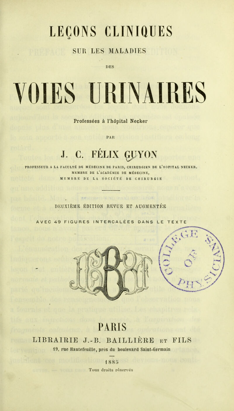 LEÇONS CLINIQUES SUR LES MALADIES DES VOIES URINAIRES Professées à l'hôpital Necker PAR J. C. FÉLIX GJJYON PROFESSEUR A LA FACULTÉ DE MÉDECINE DE FA.RIS, CHIRURGIEN DE L'hOPITAL NECKER MEMBRE DE l'aCADÉMIE DE MÉDECINE, MEMBRE DE LA SOCIÉTÉ DE CHIRURGIE DEUXIÈME ÉDITION REVUE ET AUGMENTÉE AVEC 49 FIGURES INTERCALÉES DANS LE TEXTE PARIS LIBEAIRIE J.-B. BAILLIÈRE rt FILS 19, rue Hautefeuille, près du boulevard Saint-Germain I880 Tous droits réservés