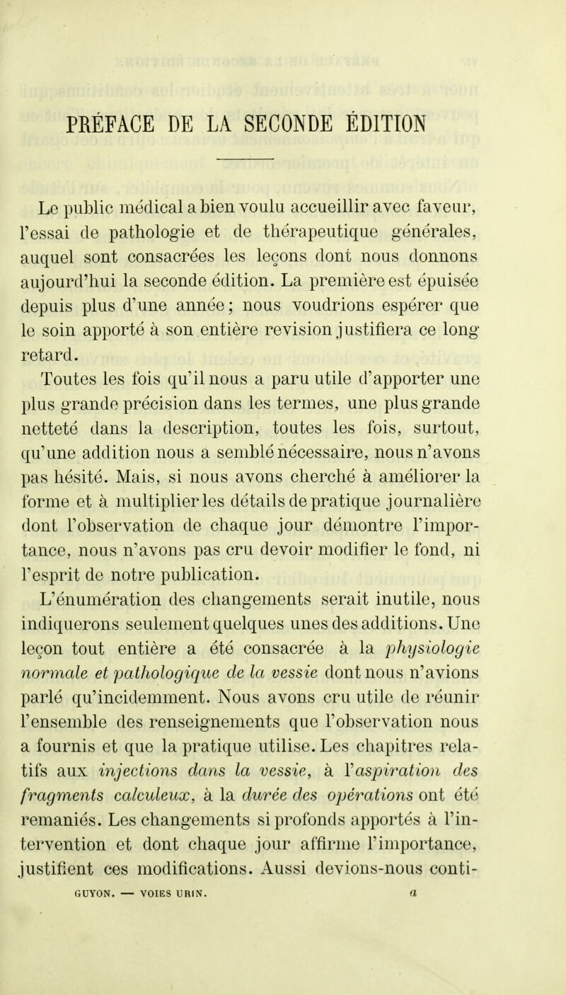 Le public médical a bien voulu accueillir avec faveur, Fessai de pathologie et de thérapeutique générales, auquel sont consacrées les leçons dont nous donnons aujourd'hui la seconde édition. La première est épuisée depuis plus d'une année; nous voudrions espérer que le soin apporté à son entière revision justifiera ce long retard. Toutes les fois qu'il nous a paru utile d'apporter une plus grande précision dans les termes, une plus grande netteté dans la description, toutes les fois, surtout, qu'une addition nous a semblé nécessaire, nous n'avons pas hésité. Mais, si nous avons cherché à améliorer la forme et à multiplier les détails de pratique journalière dont l'observation de chaque jour démontre l'impor- tance, nous n'avons pas cru devoir modifier le fond, ni l'esprit de notre publication. L'énumération des changements serait inutile, nous indiquerons seulement quelques unes des additions. Une leçon tout entière a été consacrée à la physiologie normale et pathologique de la vessie dont nous n'avions parlé qu'incidemment. Nous avons cru utile de réunir l'ensemble des renseignements que l'observation nous a fournis et que la pratique utilise. Les chapitres rela- tifs aux injections dans la vessie, à Vaspiratiou des fragments calculeux, à la durée des opérations ont été remaniés. Les changements si profonds apportés à l'in- tervention et dont chaque jour affirme l'importance, justifient ces modifications. Aussi devions-nous conti- GUYON. — VOIES URIN. a