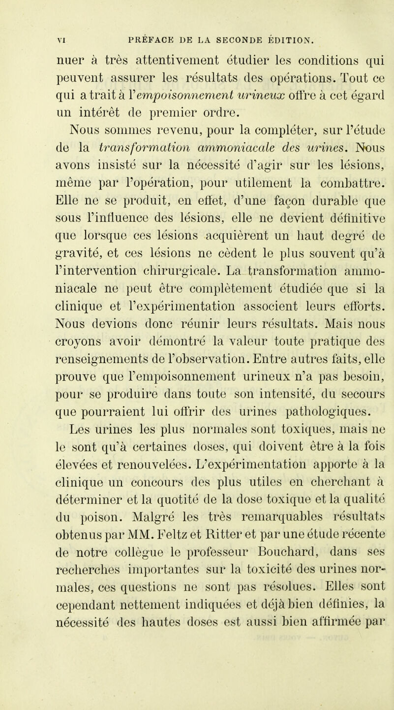nuer à très attentivement étudier les conditions qui peuvent assurer les résultats des opérations. Tout ce qui a trait à Vempoisonneraent urineux offre à cet égard un intérêt de premier ordre. Nous sommes revenu, pour la compléter, sur l'étude de la transformation ammoniacale des urines. Nous avons insisté sur la nécessité d'agir sur les lésions, même par Popération, pour utilement la combattre. Elle ne se produit, en effet, d'une façon durable que sous l'influence des lésions, elle ne devient définitive que lorsque ces lésions acquièrent un haut degré de gravité, et ces lésions ne cèdent le plus souvent qu'à l'intervention chirurgicale. La transformation ammo- niacale ne peut être complètement étudiée que si la clinique et l'expérimentation associent leurs efforts. Nous devions donc réunir leurs résultats. Mais nous croyons avoir démontré la valeur toute pratique des renseignements de l'observation. Entre autres faits, elle prouve que l'empoisonnement urineux n'a pas besoin, pour se produire dans toute son intensité, du secours que pourraient lui offrir des urines pathologiques. Les urines les plus normales sont toxiques, mais ne le sont qu'à certaines doses, qui doivent être à la fois élevées et renouvelées. L'expérimentation apporte à la clinique un concours des plus utiles en cherchant à déterminer et la quotité de la dose toxique et la qualité du poison. Malgré les très remarquables résultats obtenus par MM. Feltz et Ritter et par une étude récente de notre collègue le professeur Bouchard, dans ses recherches importantes sur la toxicité des urines nor- males, ces questions ne sont pas rés(jlues. Elles sont cependant nettement indiquées et déjà bien définies, la nécessité des hautes doses est aussi bien affirmée par