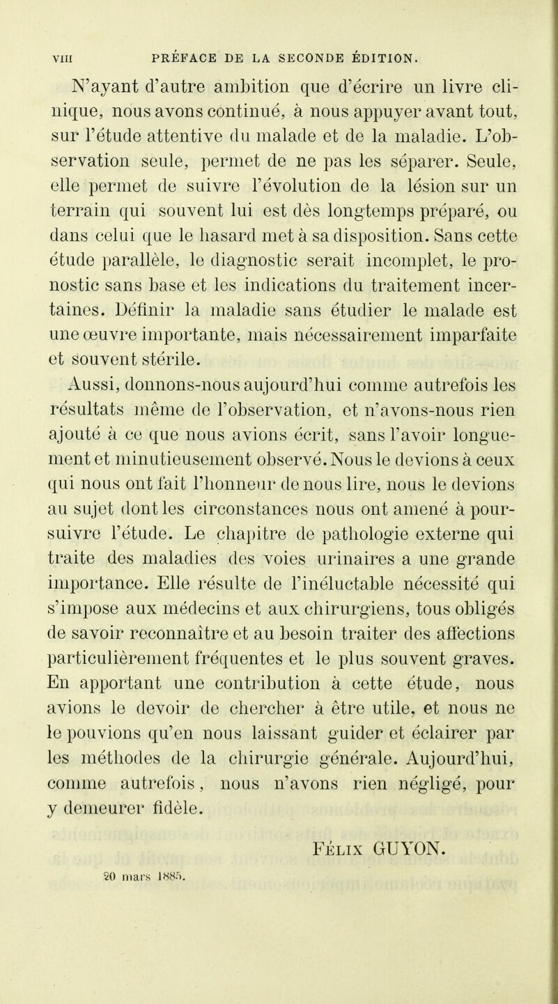 N'ayant d'autre ambition que d'écrire un livre cli- nique, nous avons continué, à nous appuyer avant tout, sur l'étude attentive du malade et de la maladie. L'ob- servation seule, permet de ne pas les séparer. Seule, elle permet de suivre l'évolution de la lésion sur un terrain qui souvent lui est dès longtemps préparé, ou dans celui que le hasard met à sa disposition. Sans cette étude parallèle, le diagnostic serait incomplet, le pro- nostic sans base et les indications du traitement incer- taines. Définir la maladie sans étudier le malade est une œuvre importante, mais nécessairement imparfaite et souvent stérile. Aussi, donnons-nous aujourd'hui comme autrefois les résultats même de l'observation, et n'avons-nous rien ajoute à ce que nous avions écrit, sans l'avoir longue- ment et minutieusement observé. Nous le devions à ceux qui nous ont fait l'honneur de nous lire, nous le devions au sujet dont les circonstances nous ont amené à pour- suivre l'étude. Le chapitre de pathologie externe qui traite des maladies des voies urinaires a une grande importance. Elle résulte de l'inéluctable nécessité qui s'impose aux médecins et aux chirurgiens, tous obligés de savoir reconnaître et au besoin traiter des affections particulièrement fréquentes et le plus souvent graves. En apportant une contribution à cette étude, nous avions le devoir de chercher à être utile, et nous ne le pouvions qu'en nous laissant guider et éclairer par les méthodes de la chirurgie générale. Aujourd'hui, comme autrefois, nous n'avons rien négligé, pour y demeurer fidèle. FÉLIX GUYON. 20 mars IWo.