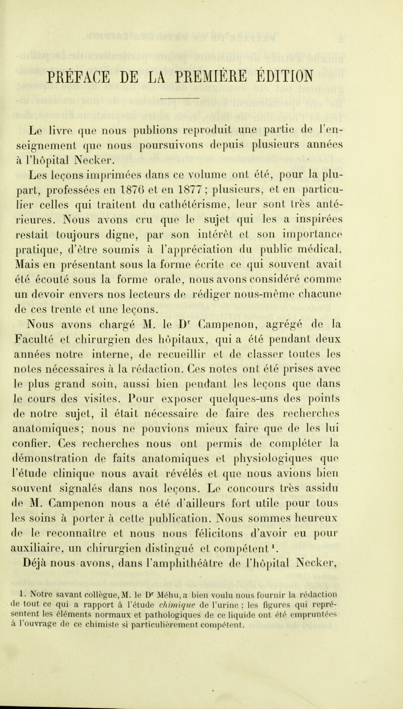 Le livre que nous publions reproduit une partie de l'en- seignement que nous poursuivons depuis plusieurs années à l'hôpital Necker. Les leçons imprimées dans ce volume ont été, pour la plu- part, professées en 1876 et en 1877; plusieurs, et en particu- lier celles qui traitent du cathétérisme, leur sont très anté- rieures. Nous avons cru que le sujet qui les a inspirées restait toujours digne, par son intérêt et son importance pratique, d'être soumis à l'appréciation du public médical. Mais en présentant sous la forme écrite ce qui souvent avait été écouté sous la forme orale, nous avons considéré comme un devoir envers nos lecteurs de rédiger nous-même chacune de ces trente et une leçons. Nous avons chargé M. le Campenon, agrégé de la Faculté et chirurgien des hôpitaux, qui a été pendant deux années notre interne, de recueillir et de classer toutes les notes nécessaires à la rédaction. Ces notes ont été prises avec le plus grand soin, aussi bien pendant les leçons que dans le cours des visites. Pour exposer quelques-uns des points de notre sujet, il était nécessaire de faire des recherches anatomiques; nous ne pouvions mieux faire que de les lui confier. Ces recherches nous ont permis de compléter la démonstration de faits anatomiques et physiologiques que l'étude clinique nous avait révélés et que nous avions bien souvent signalés dans nos leçons. Le concours très assidu de M. Campenon nous a été d'ailleurs fort utile pour tous les soins à porter à cette publication. Nous sommes heureux de le reconnaître et nous nous félicitons d'avoir eu pour auxiliaire, un chirurgien distingué et compétent'. Déjà nous avons, dans l'amphithéâtre de l'hôpital Necker, 1. Notre savant collègue, M. le Méhu,a bien vouUi nous fournir la rédaction (le tout ce qui a rapport à l'étude cMmique de l'urine ; les figures qui repré- sentent les éléments normaux et pathologiques de ce liquide ont été empruntées à l'ouvrage de ce chimiste si particulièrement compétent.