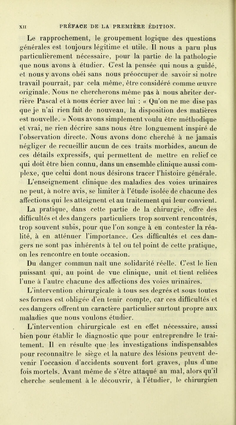 Le rapprochement, le groupement logique des questions générales est toujours légitime et utile. Il nous a paru plus particulièrement nécessaire, pour la partie de la pathologie que nous avons à étudier. C'est la pensée qui nous a guidé, et nous y avons obéi sans nous préoccuper de savoir si notre travail pourrait, par cela même, être considéré comme œuvre originale. Nous ne chercherons même pas à nous abriter der- rière Pascal et à nous écrier avec lui : « Qu'on ne me dise pas que je n'ai rien fait de nouveau, la disposition des matières est nouvelle. » Nous avons simplement voulu être méthodique et vrai, ne rien décrire sans nous être longuement inspiré de l'observation directe. Nous avons donc cherché à ne jamais négliger de recueillir aucun de ces traits morbides, aucun de ces détails expressifs, qui permettent de mettre en relief ce qui doit être bien connu, dans un ensemble clinique aussi com- plexe, que celui dont nous désirons tracer l'histoire générale. L'enseignement clinique des maladies des voies urinaires ne peut, à notre avis, se limiter à l'étude isolée de chacune des affections qui les atteignent et au traitement qui leur convient. La pratique, dans cette partie de la chirurgie, offre des difficultés et des dangers particuliers trop souvent rencontrés, trop souvent subis, pour que l'on songe à en contester la réa- lité, à en atténuer l'importance. Ces difficultés et ces dan- gers ne sont pas inhérents à tel ou tel point de cette pratique, on les rencontre en toute occasion. Du danger commun naît une solidarité réelle. C'est le lien puissant qui, au point de vue clinique, unit et tient reliées l'une à l'autre chacune des affections des voies urinaires. L'intervention chirurgicale à tous ses degrés et sous toutes ses formes est obligée d'en tenir compte, car ces difficultés et ces dangers offrent un caractère particulier surtout propre aux maladies que nous voulons étudier. L'intervention chirurgicale est en effet nécessaire, aussi bien pour établir le diagnostic que pour entreprendre le trai- tement. Il en résulte que les investigations indispensables pour reconnaître le siège et la nature des lésions peuvent de- venir l'occasion d'accidents souvent fort graves, plus d'une fois mortels. Avant même de s'être attaqué au mal, alors qu'il cherche seulement à le découvrir, à l'étudier, le chirurgien