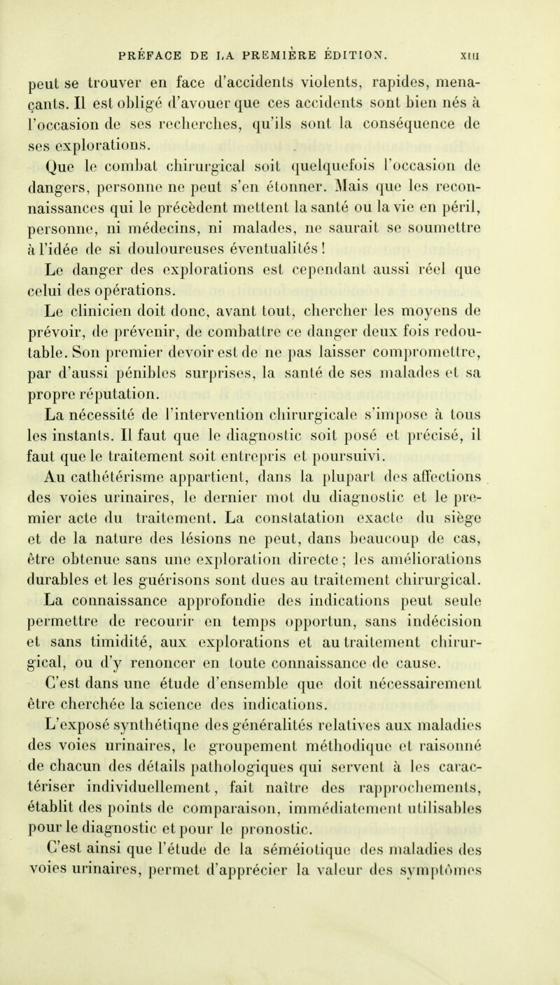 peut se trouver en face d'accidents violents, rapides, mena- çants. Il est obligé d'avouer que ces accidents sont bien nés à l'occasion de ses recherches, qu'ils sont la conséquence de ses explorations. Que le combat chirurgical soit quelquefois l'occasion de dangers, personne ne peut s'en étonner. Mais que les recon- naissances qui le précèdent mettent la santé ou la vie en péril, personne, ni médecins, ni malades, ne saurait se soumettre h l'idée de si douloureuses éventualités ! Le danger des explorations est cependant aussi réel que celui des opérations. Le clinicien doit donc, avant tout, chercher les moyens de prévoir, de prévenir, de combattre ce danger deux fois redou- table. Son premier devoir est de ne pas laisser compromettre, par d'aussi pénibles surprises, la santé de ses malades et sa propre réputation. La nécessité de l'intervention cliirurgicale s'impose à tous les instants. Il faut que le diagnostic soit posé et précisé, il faut que le traitement soit entrepris et poursuivi. Au cathétérisme appartient, dans la plupart des affections des voies urinaires, le dernier mot du diagnostic et le pre- mier acte du traitement. La constatation exacte du siège et de la nature des lésions ne peut, dans beaucoup de cas, être obtenue sans une exploration directe ; les améliorations durables et les guérisons sont dues au traitement chirurgical. La connaissance approfondie des indications peut seule permettre de recourir en temps opportun, sans indécision et sans timidité, aux explorations et au traitement chirur- gical, ou d'y renoncer en toute connaissance de cause. C'est dans une étude d'ensemble que doit nécessairement être cherchée la science des indications. L'exposé synthétiqne des généralités relatives aux maladies des voies urinaires, le groupement méthodique et raisonné de chacun des détails pathologiques qui servent à les carac- tériser individuellement, fait naître des rapprochements, établit des points de comparaison, immédiatement utilisables pour le diagnostic et pour le pronostic. C'est ainsi que l'étude de la séméiotique des maladies des voies urinaires, permet d'apprécier la valeur des symptômes