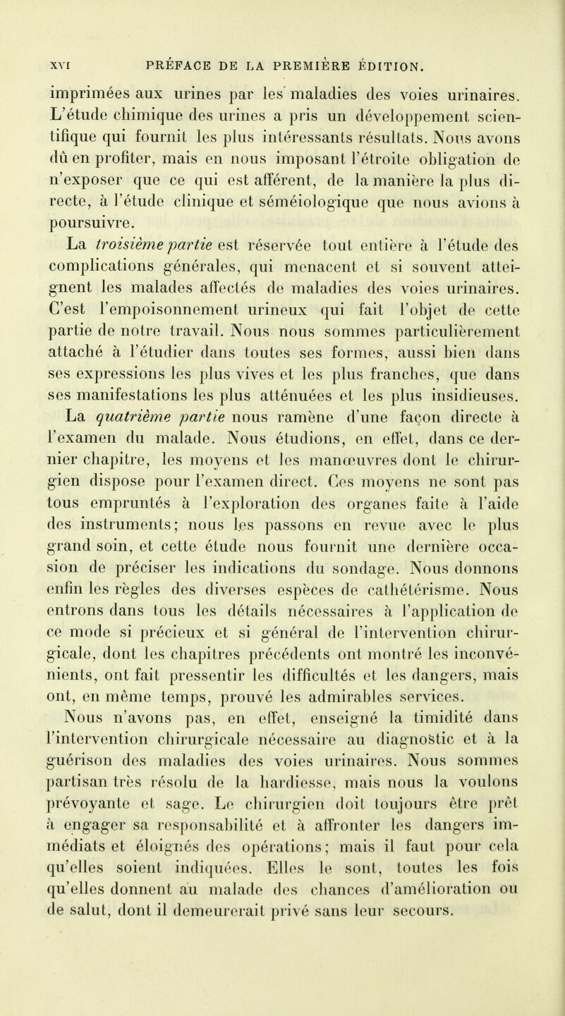 imprimées aux moines par les maladies des voies minaires. L'étude chimique des urines a pris un développement scien- tifique qui fournit les plus intéressants résultats. Nous avons dû en profiter, mais en nous imposant l'étroite obligation de n'exposer que ce qui est afférent, de la manière la plus di- recte, à l'étude clinique et séméiolog^ique que nous avions à poursuivre. La troisième partie est réservée tout entière à l'étude des complications générales, qui menacent et si souvent attei- gnent les malades affectés de maladies des voies urinaires. C'est l'empoisonnement urineux qui fait l'objet de cette partie de notre travail. Nous nous sommes particulièrement attaché à l'étudier dans toutes ses formes, aussi bien dans ses expressions les plus vives et les plus franches, que dans ses manifestations les plus atténuées et les plus insidieuses. La quatrième partie nous ramène d'une façon directe à l'examen du malade. Nous étudions, en effet, dans ce der- nier chapitre, les moyens et les manœuvres dont le chirur- gien dispose pour l'examen direct. Ces moyens ne sont pas tous empruntés à l'exploration des organes faite à l'aide des instruments; nous les passons en revue avec le plus grand soin, et cette étude nous fournit une dernière occa- sion de préciser les indications du sondage. Nous donnons enfin les règles des diverses espèces de cathétérisme. Nous entrons dans tous les détails nécessaires à l'application de ce mode si précieux et si général de l'intervention chirur- gicale, dont les chapitres précédents ont montré les inconvé- nients, ont fait pressentir les difficultés et les dangers, mais ont, en même temps, prouvé les admirables services. Nous n'avons pas, en effet, enseigné la timidité dans l'intervention chirurgicale nécessaire au diagnostic et à la guérison des maladies des voies urinaires. Nous sommes partisan très résolu de la hardiesse, mais nous la voulons prévoyante et sage. Le cliirurgien doit toujours être prêt à engager sa responsabilité et à affronter les dangers im- médiats et éloignés des opérations ; mais il faut pour cela qu'elles soient indiquées. Elles le sont, toutes les fois qu'elles donnent au malade des chances d'amélioration ou de salut, dont il demeurerait privé sans leur secours.