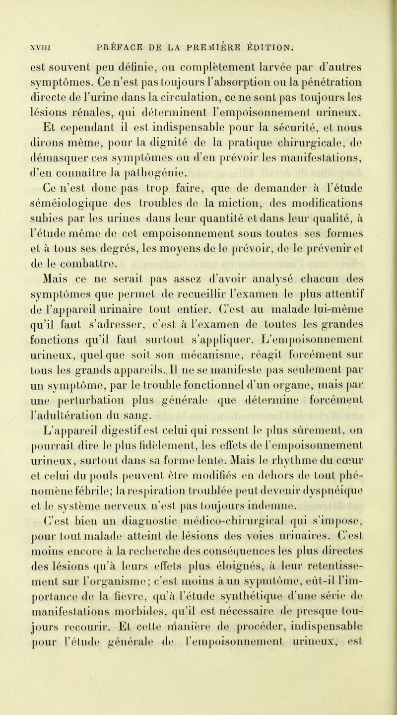 est souvent peu définie, ou complètement larvée par d'autres symptômes. Ce n'est pas toujours l'absorption ou la pénétration directe de l'urine dans la circulation, ce ne sont pas toujours les lésions rénales, qui déterminent l'empoisonnement urineux. Et cependant il est indispensable pour la sécurité, et nous dirons même, pour la dignité de la pratique chirurgicale, de démasquer ces symptômes ou d'en prévoir les manifestations, d'en connaître la pathogénie. Ce n'est donc pas trop faire, que de demander à l'étude séméiologique des troubles de la miction, des modifications subies par les urines dans leur quantité et dans leur qualité, à l'étude même de cet empoisonnement sous toutes ses formes et à tous ses degrés, les moyens de le prévoir, de le prévenir et de le combattre. Mais ce ne serait pas assez d'avoir analysé chacun des symptômes que permet de recueillir l'examen le plus attentif de l'appareil urinaire tout entier. C'est au malade lui-même qu'il faut s'adresser, c'est à l'examen de toutes les grandes fonctions qu'il faut surtout s'appliquer. L'empoisonnement urineux, quelque soit son mécanisme, réagit forcément sur tous les grands appareils..Il ne se manifeste pas seulement par un symptôme, par le trouble fonctionnel d'un organe, mais par. une perturbation plus générale que détermine forcément l'adultération du sang. L'appareil digestif est celui qui ressent le plus sûrement, on pourrait dire le plus fidèlement, les effets de rempoisoniiement urineux, surtout dans sa forme lente. Mais le rhythme du cœur et celui du pouls peuvent être modifiés en dehors de tout phé- nomène fébrile; la respiration troublée peut devenir dyspnéique et le système nerveux n'est pas toujours indemne. (Vest bien un diagnostic médico-chirurgical (j[ui s'impose, pour tout malade atteint de lésions des voies urinaires. (Vest moins encore à la recherche des conséquences les plus directes des lésions qu'à leurs effets plus éloignés, à leur retentisse- ment sur l'organisme; c'est moins à un sypmtôme, eùt-il l'im- portance d(^ la fièvre, qu'à l'étude synthétique d'une série de manifestations morbides, qu'il est nécessaire de presque tou- jours j-ecourir. Et cette n^anière de procéder, indispensable pour l'étude générale de l'empoisonnement urineux, est