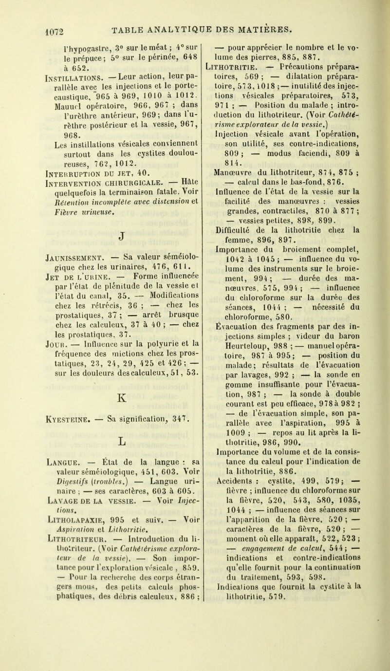 rhypogastre, 3« sur le méat ; 4°sur le prépuce; 5° sur le périnée, 648 à 652. Instillations. —Leur action, leur pa- rallèle avec les injections et le porte- caustique, 965 à 969, 1010 à 1012. Mauucl opératoire, 966, 967 ; dans l'urèthre antérieur, 969 ; dans l'u- rèthre postérieur et la vessie, 967, 968. Les instillations vésicales conviennent surtout dans les cystites doulou- reuses, 762,1012. Interruption du jet, 40. Intervention chirurgicale. — Hate quelquefois la terminaison fatale. Voir Bétention incomplète avec distension et Fièvre urineuse. J Jaunissement. — Sa valeur séméiolo- gique chez les urinaires, 47 6, 61 1. Jet de l'uiune. — Forme influencée par l'état de plénitude de la vessie et l'état du canal, 35. — Modifications chez les rétrécis, 36 ; — chez les prostatiques, 37 ; — arrêt brusque chez les calculeux, 37 à 40 ; — chez les prostatiques, 37. Jour. — Influence sur la polyurie et la fréquence des mictions chez les pros- tatiques, 23, 24, 29, 4 25 et 426; — sur les douleurs des calculeux, 51, 53. K Kyesteine. — Sa signification, 347. L Langue. — État de la langue •. sa valeur séméiologique, 451, 603. Voir Digestifs {troubles.) — Langue uri- naire ; — ses caractères, 603 à 605, Lavage de la vessie. — Voir Injec- tions, Litholapaxie, 995 et suiv. — Voir Aspiration et Lilhotritie. Lîthotriteur. — Introduction du li- Uiotriteur. (Voir Cathéiérisme explora- teur de la vessie). — Son impor- tance pour l'exploration vrsicale , 859. — Pour la recherche des corps étran- gers mous, des petits calculs phos- phatiques, des débris calculeux, 886 ; — pour apprécier le nombre et le vo- lume des pierres, 885, 887. Lithotritie. — Précautions prépara- toires, 669 ; — dilatation prépara- toire, 573,1018 ;— inutilité des injec- tions vésicales préparatoires, 57 3, 971 ; — Position du malade ; intro- duction du lithotriteur. (Voir Cathété- risme explorateur delà vessie.) Injection vésicale avant l'opération, son utilité, ses contre-indications, 809; — modus faciendi, 809 à 814. Manœuvre du lithotriteur, 87 4, 875 ; — calcul dans le bas-fond, 876. Influence de l'état de la vessie sur la facilité des manœuvres : vessies grandes, contractiles, 870 à 877 ; — vessies petites, 898^, 899. Difficulté de la lithotritie chez la femme, 896, 897. Importance du broiement complet, 104 2 à 1045 ; — influence du vo- lume des instruments sur le broie- ment, 994 ; — durée des ma- nœuvres, 575, 994 ; — influence du chloroforme sur la durée des séances, 104 4 ; — nécessité du chloroforme, 580, Évacuation des fragments par des in- jections simples ; videur du baron Heurteloup, 988 ;— manuel opéra- toire, 987 à 995; — position du malade; résultats de l'évacuation par lavages, 992 ; — la sonde en gomme insuffisante pour l'évacua- tion, 987 ; — la sonde à double courant est peu efficace, 978 à 982 ; — de l'évacuation simple, son pa- rallèle avec l'aspiration, 995 à 1009 ; — repos au lit après la li- thotritie, 986, 990. Importance du volume et de la consis- tance du calcul pour l'indication de la lithotritie, 886. Accidents; cystite, 499, 579; — fièvre ; influence du chloroforme sur la fièvre, 520, 543, 580, 1035, 1044 ; —influence des séances sur l'apparition de la fièvre, 520 ; — caractères de la fièvre, 520 ; — moment où elle apparaît, 522, 523 ; — engagement de calcul^ 544; — indications et contre-indications qu'elle fournit pour la continuation du trailement, 593, 598. Indications que fournit la cystite à la lithotritie, 579.
