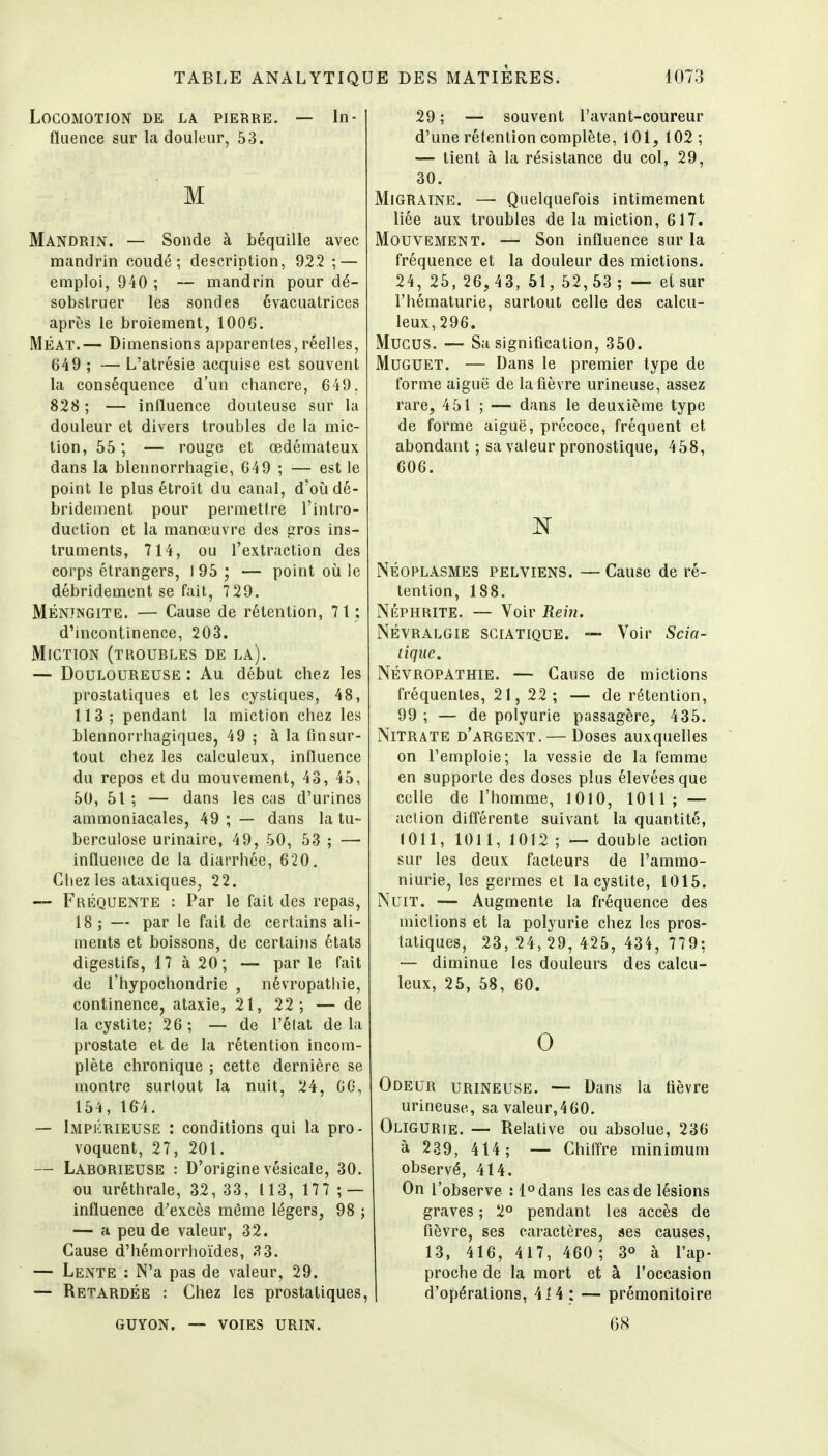 Locomotion de la pierre. — In- fluence sur la douleur, 53. M Mandrin. — Sonde à béquille avec mandrin coudé; description, 922 ; — emploi, 940 ; — mandrin pour dé- sobstruer les sondes évacuatrices après le broiement, 1006. MÉAT.— Dimensions apparentes,réelles, G49; —L'atrésie acquise est souvent la conséquence d'un chancre, 649. 828 ; — influence douteuse sur la douleur et divers troubles de la mic- tion, 55 ; — rouge et œdémateux dans la blennorrhagie, 649 ; — est le point le plus étroit du canal, d'oùdé- brideirient pour permettre l'intro- duction et la manœuvre des gros ins- truments, 714, ou l'extraction des corps étrangers, I 95 ; — point où le débridement se fait, 7 29. Méningite. — Cause de rétention, 71; d'incontinence, 203. Miction (troubles de la). — Douloureuse : Au début chez les prostatiques et les cystiques, 48, 113; pendant la miction chez les blennorrhagiques, 49 ; à la fin sur- tout chez les calculeux, influence du repos et du mouvement, 43, 45, 50, 51 ; — dans les cas d'urines ammoniacales, 49 ; — dans la tu- berculose urinaire, 49, 50, 53 ; — influei\ce de la diarrhée, 620. Citez les ataxiques, 22. — Fréquente : Par le fait des repas, 18 ; — par le fait de certains ali- ments et boissons, de certains états digestifs, 17 à 20; — par le fait de l'hypochondrie , névropathie, continence, ataxie, 21, 22; — de la cystite,- 26; — de l'élat delà prostate et de la rétention incom- plète chronique ; cette dernière se montre surtout la nuit, 24, 66, 154, 164. — Impérieuse : conditions qui la pro- voquent, 27, 201. — Laborieuse : D'origine vésicale, 30. ou uréthrale, 32, 33, 1 13, 177 ; — influence d'excès même légers, 98 ; — a peu de valeur, 32. Cause d'hémorrhoïdes, 3 3. — Lente : N'a pas de valeur, 29. — Retardée : Chez les prostatiques. 29 ; — souvent l'avant-coureur d'une rétention complète, 101, 102; — tient à la résistance du col, 29, 30. Migraine. — Quelquefois intimement liée aux troubles de la miction, 617. Mouvement. — Son influence sur la fréquence et la douleur des mictions. 24, 25, 26, 4 3, 61, 52, 53 ; — et sur l'hématurie, surtout celle des calcu- leux, 296. Mucus. — Sa signification, 350. Muguet. — Dans le premier type de forme aiguë de la fièvre urineuse, assez rare, 451 ; — dans le deuxième type de forme aiguë, précoce, fréquent et abondant ; sa valeur pronostique, 458, 606. Néoplasmes pelviens. — Cause de ré- tention, 188. NÉPHRITE. — Voir Reiii. Névralgie sciatique. — Voir Scia- tique. NÉVROPATHIE. — Cause de mictions fréquentes, 21, 22; — de rétention, 99 ; — de polyurie passagère, 435. Nitrate d'argent. — Doses auxquelles on l'emploie; la vessie de la femme en supporte des doses plus élevées que colle de l'homme, 1010, 1011; — action différente suivant la quantité, 1011, 1011, 1012 ; — double action sur les deux facteurs de l'ammo- niurie, les germes et la cystite, 1015. Nuit. — Augmente la fréquence des mictions et la polyurie chez les pros- tatiques, 23, 24, 29, 425, 434, 779: — diminue les douleurs des calcu- leux, 26, 58, 60. 0 Odeur urineuse. — Dans la fièvre urineuse, sa valeur,460. Oligurie. — Relative ou absolue, 236 à 239, 414 ; — Chiffre minimum observé, 414. On l'observe : l^dans les cas de lésions graves ; 2° pendant les accès de fièvre, ses caractères, ses causes, 13, 416, 417, 460 ; 3° à l'ap- proche de la mort et à l'occasion d'opérations, 4 ï 4 : — prémonitoire guyon. — voies urin. 68