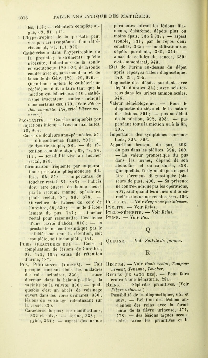les, 114 ; — rélention complète ai- guë, 69, 91, 111. L'hypertrophie de la prostate peut masquer les symptômes d'un rétré- cissement, 91, lit, 925. Cathétérisme dans l'hypertrophie de la prostate ; instruments qu'elle nécessite; indications de la sonde en caoutchouc, 129,926, de la sonde coudée avec ou sans mandrin et de la sonde de Gély, 128, 129, 926.— Quand on emploie le cathétérisme répété, on doit le faire tant que la miction est laborieuse, 140; cathé- risme évacuateur contre - indiqué dans certains cas, 170. (Voir Réien- tion complète, Polyurie^ Fièvre uri- neuse.) Prostatite. — Causée quelquefois par injections intempestives ou mal faites, 78,964. Cause de douleurs ano-périnéales, 57; — d'incontinence fausse, 201 ; — de dysurie simple, 88 ; — de ré- tention complète aiguë, 69, 7 8, 84, ] 11 j — sensibilité vive au toucher rectal, 67 8. Terminaison fréquente par suppura- tion : prostatite phlegmoneuse dif- fuse, 85, 87 ; — importance du toucher rectal, 84, 846 ; — l'abcès doit être ouvert de bonne heure par le rectum, manuel opératoire, pouls rectal, 87, 88, 67 8.^ — Ouverture de l'abcès du côté de l'urèthre, 88, 330 ; — mode d'écou- lement du pus, 7 47 ; — toucher rectal pour reconnaître l'existence d'une cavité d'abcès, 84 6 ; — la prostatite ne contre-indique pas le cathétérisme dans la rétention, soit complète, soit incomplète, 141. Pubis (fractures du). — Cause et complication de lésions de l'urèthre, 97, 17 3, 185 ; cause de rétention d'urine, 187. Pus, Purulentes (urines). — Fait presque constant dans les maladies des voies urinaires, 330; — cause d'erreur dans la balano-posfite , la vaginite ou la vulvite, 330 ; — quel- quefois c'est un abcès de voisinage ouvert dans les voies urinaires, 330 ; lésions de voisinage retentissant sur la vessie, 330. Caractères du pus ; ses modiûcations, 332 et suiv. ; — serine, 333 ; — pyine, 334 ; — aspect des urines purulentes suivant les lésions, fila- ments, énéorème, dépôts plus ou moins épais, 335 à 337 ; — aspect trouble, 334 ; par le repos deux couches, 335; — mocUflcation des dépôts purulents, 338, 344; — amas de cellules du cancer, 339 ; état ammoniacal, 343. État de Turine îiu-dessus du dépôt après repos; sa valeur diagnostique, 340, 394, 395. Diagnostic des dépôts purulents avec dépôts d'urates, 345 ; avec sels ter- reux dans les urines ammoniacales, 346. Valeur séméiologique. — Pour le diagnostic du siège et de la nature des lésions, 391 ; — pus au début de la miction, 392, 393; — pus pendant toute la miction ou à la fin, 395. Importance des symptômes concomi- tants, 395, 396. Apparition brusque du pus, 396, du pus dans les piélites, 396, 400. — La valeur pronostique du pus dans les urines, dépend de son abondance et de sa durée, 398. Quelquefois, l'origine du pus ne peut être stirement diagnostiquée (pis- seurs de pus), 400. — Sa présence ne contre-indique pas les opérations, 402, sauf quand les urines ont le ca- ractère des urines rénales, 404, 406. Pustules. — Yoir Éruptions pustuleuses. Pyélite. — Voir Reins. PvÉLO-NÉPHRiTE. —Yo'w Reins. Pyine. — Voir Pus. Q Quinine. — Voir Sulfate de quinine. R Rectum. — Voir Pouls rectal, Tampon- nement, Tenesme, Toucher. Règles (le sang des). — Peut faire croire à une hématurie, 281. Reins. — JNéphrites primitives. (Voir Fièvre urineuse.) Possibilité de les diagnostiquer, 665 et suiv. — Relation des lésions an- ciennes des reins avec la forme lente de la fièvre urineuse, 474, 47g j — des lésions aiguës secon- daires avec les primitives et le