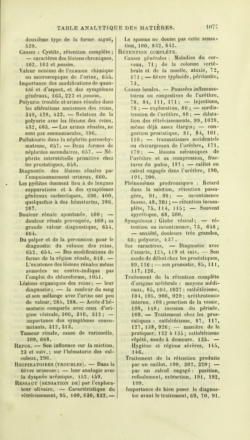 deuxième type de la forme aiguë^ 629. Causes : Cystite, rétention complète ; — caractères des lésions chroniques, 102, 163 et passim. Valeur minime de l'examen chimique ou microscopique de l'urine, 655. Importance des modifications de quan- tité et d'aspect, et des symptômes généraux, 163, 222 et passim. Polyurie trouble et urines rénales dans les altérations anciennes des reins, 340, 428, 432. — Relation de la polyurie avec les lésions des reins, 432, 663. —Les urines rénales, ne sont pas ammoniacales, 396. Pollakiurie dans la néphrite parenchy- mateuse, 657. — Deux formes de néphrites secondaires, 657. — Né- phrite interstitielle primilive chez les prostatiques, 658. Diagnostic des lésions rénales par l'empoisonnement urineux, 660. Les pyélites donnent lieu à de longues suppurations et à des symptômes généraux cachectiques, 396, 400, quelquefois à des hématuries, 286, 287. Douleur rénale spontanée, 460; — douleur rénale provoquée, 460; sa grande valeur diagnostique, 654, 664. Du palper et de la percussion pour le diagnostic du volume des reins, 652, 654. — Des modifications de forme de la région rénale, 64 8. — L'existence des lésions rénales même avancées ne contre-indique pas l'emploi du chloroforme, 1051. Lésions organiques des reins ; — leur diagnostic; — la couleur du sang et son mélange avec l'urine ont peu de valeur, 285, 288. — Accès d'hé- maturie comparés avec ceux d'ori- gine vésicale, 306, 310, 312 ; — importance des symptômes conco- mitants, 312,313. Tumeur rénale, cause de varicocèle, 309, 668. Repos. — Son influence sur la miction, 23 et suiv.; sur l'hématurie des cal- culeux, 296. Respiratoires (troubles). — Dans la fièvre urineuse ; — leur analogie avec la dyspnée urémique, 452, 459. Ressaut (sensation de) par l'explora- teur olivaire. — Caractéristique du rétrécissement, 95, 100, 830, 832.— Le spasme ne donne pas cette sensa- tion, 100, 832, 842. Rétention complète. Causes générales : Maladies du cer- veau, 71; de la colonne verté- brale et de la moelle, ataxie, 72, 171 ; —fièvre typhoïde, péritonite, 73. Causes locales. — Poussées inflamma- toires ou congestives de l'urèthre, 78, 84, 1 11, 171 ; — injections, 78 ; — exploration, 80 ; — surdis- tension de l'urèthre, 80 ; — dilata- tion des rétrécissements, 99, 1028, même déjà assez élargis; — con- gestion prostatique, 81, 84, 101, 116; — traumatismes accidentels ou chirurgicaux de l'urèthre, 171, 179; — lésions mécaniques de l'urèthre et sa compression, frac- tures du pubis, 187 ; — caillot ou calcul engagés dans l'urèthre, 190, 191, 200. Phénomènes prodromiques : Retard dans la miction, rétention passa- gère, 91, 98; — incontinence fausse, 48, 201 ; — rétention incom- plète, 7 5, 114, 115; — Souvent apyrétique, 68, 500. Symptômes : Globe vésical ; — ré- tention ou incontinence, 73, 648 ; — anxiété, douleurs très grandes, 66; polyurie, 4 37 . Ses caractères. — Diagnostic avec l'anurie, 124, 419 et suiv. — Son mode de début chez les prostatiques, 89, 116 ; —son pronostic, 85, 111, 117,126. Traitement de la rétention complète d'origine uréthrale : moyens médi- caux, 85, 103, 1027 ; cathétérisme, 104, 105, 906, 929; uréthrotomie interne, 108 ; ponction de la vessie, 108, 148; incision du périnée, 109. — Traitement chez les pros- ratiques : cathétérisme, 87, 117, 127, 138, 926; — manière de le pratiquer, 132 à 135; cathétérisme répété, sonde à demeure, 135. — Hygiène et régime sévères, 145, 146. Traitement de la rétention produite par un caillot, 190, 302, 320; — par un calcul engagé : position, refoulement, extraction, 191, 192, 199. Importance de bien poser le diagnos- tic avant le traitement, 69, 70, 91.