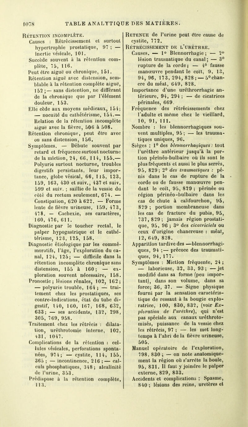 RÉTENTION INCOMPLÈTE. Causes : Rétrécissement et surtout hypertrophie prostatique, 97 ; — inertie vésicale, 101. Succède souvent à la rétention com- plète, 75, 116. Peut être aiguë ou chronique, 151. Rétention aiguë avec distension, sem- blable à la rétention complète aiguë, 152;— sans distention, ne différant de la chronique que par l'élément douleur, 153. Elle cède aux moyens médicaux, 164; — nocuité du cathétérisme, 154.— Relation de la rétention incomplète aiguë avec la fièvre, 506 à 508. Rétention chronique, peut être avec ou sans distension, 156, Symptômes. — Débute souvent par retard et fréquence surtout nocturne de la miction, 24, 66, 1 14, 155.— Polyurie surtout nocturne, troubles digestifs persistants, leur impor- tance, globe vésical, 66, ll5, 123, 159, 163, 430 et suiv., 437 et suiv. 599 et suiv. ; saillie de la vessie du côté du rectum seulement, 674. — Constipation, 620 à 622. — Forme lente de fièvre urineuse, 159, 473, 47 8. — Cachexie, ses caractères, 160, 476, 611. Diagnostic par le toucher rectal, le palper hypogastrique et le cathé- térisme, 123, 125, 158. Diagnostic étiologique par les commé- moratifs, l'âge, l'exploration du ca- nal, 124, 125; — difficile dans la rétention incomplète chronique sans distension, 155 à 160; — ex- ploration souvent nécessaire, 158. Pronostic ; lésions rénales, 102, 162; — polyurie trouble, 164; — trai- tement chez les prostatiques, ses contre-indications, état du tube di- gestif, 140, 160, 167, 168, 632, 633; — ses accidents, 132, 298, 305, 769, 958. Traitement chez les rétrécis : dilata- tion, uréthrotomie interne, 102, 431, 1047. Complications de la rétention : cel- lules vésicales, perforations sponta- nées, 974; — cystite, 114, 155, 365 ; — incontinence, 216 ;— cal- culs phosphatiques, 348 ; alcalinité de l'urine, 353. Prédispose à la rétention complète, 113. Retenue de l'urine peut être cause de cystite, 772. RÉTRÉCISSEMENT DE l'uRÈTHRE. Causes. — 1° Rlennorrhagie ; — 2» lésion traujnatique du canal; — 3*^ rupture de la corde; — 4^ fausse manœuvre pendant le coït, 9, 13, 94, 96, 173, 294, 828; —5<^chan- cre du méat, 649, 828. Importance d'une urélhrorrhagie an- térieure, 94, 294 ; — de cicatrices périnales, 669. Fréquence des rétrécissements chez l'adulte et même chez le vieillard, 10, 91, 111. Nombre : les blennorrhagiques sou- vent multiples, 95 ; — les Irauma- tiques uniques, 96. Sièges : P des blennorrhagiques: tout l'urèthre antérieur jusqu'à la por- tion périnéo-bulbaire où ils sont le plus fréquents et aussi le plus serrés, 95, 829; 2*^ des traumatiques : pé- nis dans le cas de rupture de la corde ou de fausse manœuvre pen- dant le coït, 95, 829 ; périnée ou région périnéo-bulbaire dans les cas de chute à califourchon, 95, 829 ; portion membraneuse dans les cas de fracture du pubis, 95, 737, 829; jamais région prostati- que, 95, 96 ; 3° des cicatriciels ou ceux d'origine chancreuse : méat_, 12, 649, 828. Apparition tardive des —blennorrhagi- ques, 94 ;— précoce des traumati- ques, 94, 177. Symptômes : Miction fréquente, 24 ; — laborieuse, 32, 33, 93; — jet modifié dans sa forme (peu impor- tant), dans son volume, dans sa force; 36, 37. — Signe physique fourni par la sensation caractéris- tique de ressaut à la bougie explo- ratrice, 100, 830, 832, (voir ^a- ploration de l'urèthre), qui n'est pas spéciale aux canaux uréthroto- misés, puissance de la vessie chez les rétrécis, 97 ; — les met long- temps à l'abri de la fièvre urineuse, 505. Manuel opératoire de l'exploration, 798, 830 ; — on note anatomique- ment la région où s'arrête la boule, 95, 831. Il faut y joindre le palper externe, 829, 833. Accidents et complications : Spasme, 840 ; lésions des reins, uretères et