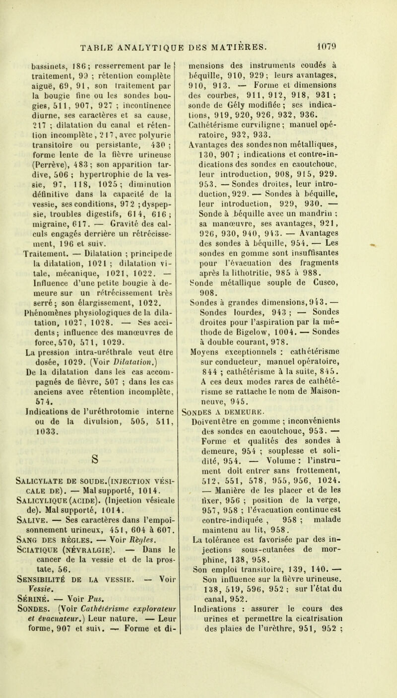 bassinets, 186; resserrement par le traitement, 99 ; rétention complète aiguë, 69, 91, son traitement par la bougie fine ou les sondes bou- gies, 511, 907, 927 ; incontinence diurne, ses caractères et sa cause, 217 ; dilatation du canal et réten- tion incomplète ,217, avec polyurie transitoire ou persistante, 430 ; forme lente de la fièvre urineuse (Perrève), 4 83 ; son apparition tar- dive, 506 ; hypertrophie de la ves- sie, 97, 118, 1025 ; diminution définitive dans la capacité de la vessie, ses conditions, 97 2 ; dyspep- sie, troubles digestifs, 614, 616; migraine, 617. — Gravité des cal- culs engagés derrière un rétrécisse- ment, 196 et suiv. Traitement. — Dilatation ; principe de la dilatation, 1021 ; dilatation vi- tale, mécanique, 1021, 1022. — Influence d'une petite bougie à de- meure sur un rétrécissement très serré; son élargissement, 1022. Phénomènes physiologiques delà dila- tation, 1027, 1028. — Ses acci- dents; influence des manœuvres de force,570, 571, 1029. La pression intra-uréthrale veut êlre dosée, 1029. {\oiv Dilatation.) De la dilatation dans les cas accom- pagnés de fièvre, 507 ; dans les cas anciens avec rétention incomplète, 57 4. Indications de l'uréthrotomie interne ou de la divulsion, 505, 511, 1033. S Salicylate de soude.(injection vési- CALE de). — Mal supporté, 1014. Salicylique (acide). (Injection vésicale de). Mal supporté, 1014. Salive. — Ses caractères dans l'empoi- sonnement urineux, 451, 604 à 607. Sang des règles. — Voir Rèrjles. SciATiQUE (névralgie). — Dans le cancer de la vessie et de la pros- tate, 56. Sensirilité de la vessie. — Voir Vessie. Seriné. — Voir Pus. Sondes. (Voir Cathélérisme explorateur et évacuateur.) Leur nature. — Leur forme, 907 et sui\. Forme et di- mensions des instruments coudés à béquille, 910, 929; leurs avantages, 910, 913. — Forme et dimensions des courbes, 911,912, 918, 931; sonde de Gély modifiée ; ses indica- tions, 919, 920, 926, 932, 936. Calhétérisme curviligne ; manuel opé- ratoire, 932, 933. Avantages des sondes non métalliques, 130, 907 ; indications et contre-in- dications des sondes en caoutchouc, leur introduction, 908, 915, 929. 953. —Sondes droites, leur intro- duction, 929. — Sondes à béquille, leur introduction, 929, 930. — Sonde à béquille avec un mandrin ; sa manœuvre, ses avantages, 921, 920, 930, 940, 943. — Avantages des sondes à béquille, 954. — Les sondes en gomme sont insuffisantes pour l'évacuation des fragments après la lithotritie, 985 à 988. Sonde métallique souple de Cusco, 908. Sondes à grandes dimensions,943.— Sondes lourdes, 943 ; — Sondes droites pour l'aspiration par la mé- thode de Bigelow, 1004. — Sondes à double courant, 978. Moyens exceptionnels : calhétérisme sur conducteur, manuel opératoire, 8 44 ; calhétérisme à la suite, 845. A ces deux modes rares de calhété- risme se rattache le nom de Maison- neuve, 946. Sondes a demeure. Doivent être en gomme ; inconvénients des sondes en caoutchouc, 953. — Forme et qualités des sondes à demeure, 954 ; souplesse et soli- dité, 954. — Volume : l'instru- ment doit entrer sans frottement, 512, 551, 578, 955, 956, 1024. — Manière de les placer et de les fixer, 956 ; position de la verge, 957, 958 ; l'évacuation continue est contre-indiquée , 958 ; malade maintenu au lit, 958. La tolérance est favorisée par des in- jections sous-cutanées de mor- phine, 138, 958. Son emploi transitoire, 139, 140.— Son influence sur la fièvre urineuse. 138, 519,596,952; sur l'état du canal, 952. Indications : assurer le cours des urines et permettre la cicatrisation des plaies de l'urèthre, 951, 952 ;