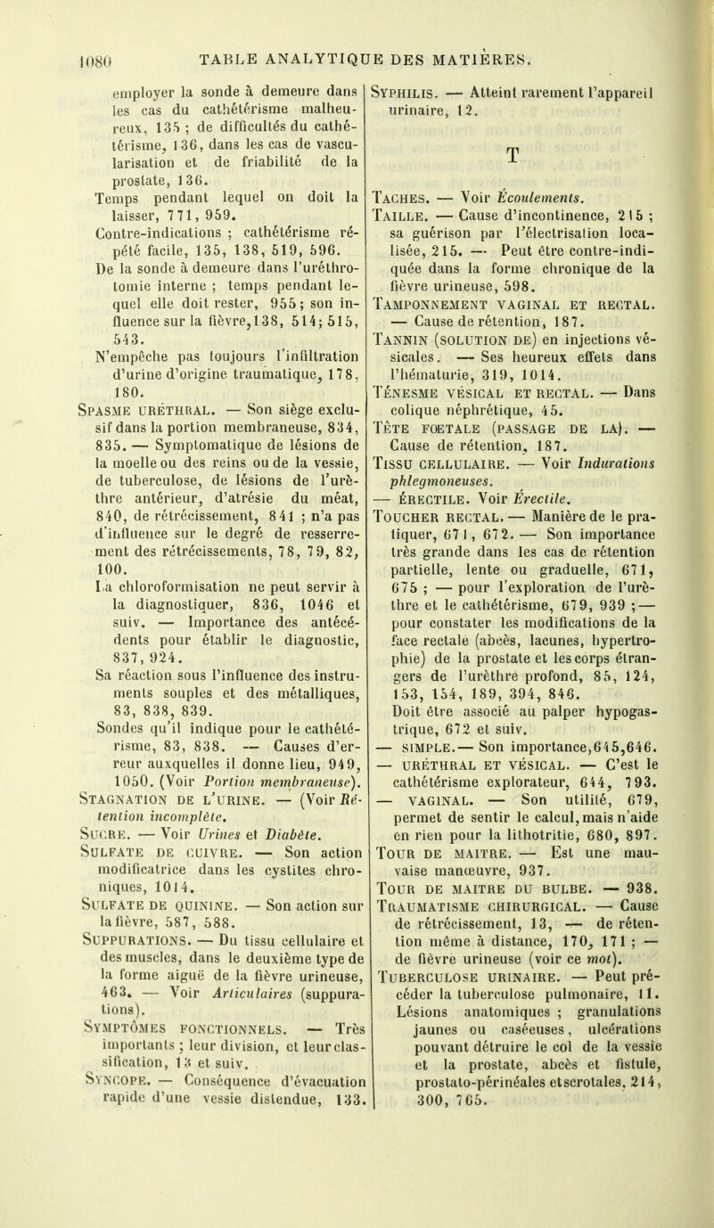 employer la sonde à demeure dans les cas du cathétérlsme malheu- reux, 135; de difficultés du cathé- térisme, 136, dans les cas de vascu- larisation et de friabilité de la prostate, 136. Temps pendant lequel on doit la laisser, 7 71, 959. Contre-indications ; cathétérisme ré- pété facile, 135, 138, 619, 696. De la sonde à demeure dans l'uréthro- tomie interne ; temps pendant le- quel elle doit rester, 965; son in- fluence sur la fièvre, 138, 614;615, 643. N'empêche pas toujours l'infiltration d'urine d'origine traumatique, 178, 180. Spasme uréthral. — Son siège exclu- sif dans la portion membraneuse, 834, 835. — Symptomatique de lésions de la moelle ou des reins ou de la vessie, de tuberculose, de lésions de Turè- thre antérieur, d'atrésie du méat, 840, de rétrécissement, 841 ; n'a pas d'influence sur le degré de resserre- ment des rétrécissements, 7 8, 7 9, 82, 100. La chloroformisation ne peut servir à la diagnostiquer, 836, 1046 et suiv. — Importance des antécé- dents pour établir le diagnostic, 837,924. Sa réaction sous l'influence des instru- ments souples et des métalliques, 83, 838, 839. Sondes qu'il indique pour le cathété- risme, 83, 838. ~ Causes d'er- reur auxquelles il donne lieu, 94 9, 1050. (Voir Portion membraneuse). Stagnation de l'urine. — (Voir Ré- tention incomplète. Sucre. — Voir Urines et Diabète. Sulfate de cuivre. — Son action modificatrice dans les cystites chro- niques, 1014. Sulfate de quinine. — Son action sur la fièvre, 587, 688. Suppurations. — Du tissu cellulaire et des muscles, dans le deuxième type de la forme aiguë de la fièvre urineuse, 463» — Voir Articulaires (suppura- tions). Symptômes fonctionnels. — Très importants ; leur division, cl leur clas- sification, 1 [i et suiv. Syncope. — Conséquence d'évacuation rapide d'une vessie distendue, 133. Syphilis. — Atteint rarement l'appareil urinaire, 12. T Taches. — Voir Écoulements. Taille. — Cause d'incontinence, 215 ; sa guérison par Télectrisalion loca- lisée, 216. — Peut être contre-indi- quée dans la forme chronique de la fièvre urineuse, 698. Tamponnement vaginal et rectal. — Cause de rétention, 187. Tannin (solution de) en injections vé- sicales. —- Ses heureux effets dans l'hématurie, 319, 1014. TÉNESME VÉSICAL ET RECTAL. — Dans colique néphrétique, 46. TÈTE FOETALE (PASSAGE DE LA). — Cause de rétention, 187. Tissu cellulaire. — Voir Indurations phlegmoneuses. — ÉRECTILE. Voir Érectile. Toucher rectal. — Manière de le pra- tiquer, 671, 67 2.— Son importance très grande dans les cas de rétention partielle, lente ou graduelle, 671, 676 ; — pour l'exploration de l'urè- thre et le cathétérisme, 67 9, 939 ; — pour constater les modifications de la face rectale (abcès, lacunes, hypertro- phie) de la prostate et les corps étran- gers de l'urèthre profond, 8 5, 124, 153, 154, 189, 394, 846. Doit être associé au palper hypogas- trique, 672 et suiv. — simple.— Son importance,645,646. — URÉTHRAL ET VÉSICAL. — C'est le cathétérisme explorateur, 644, 7 93. — VAGINAL. — Son utilité, 679, permet de sentir le calcul, mais n'aide en rien pour la lithotritie, 680, 897. Tour de maître. — Est une mau- vaise manœuvre, 937. Tour de maître du dulbe. — 938. Traumatisme chirurgical. — Cause de rétrécissement, 13, — de réten- tion même à distance, 170, 171 ; — de fièvre urineuse (voir ce mot). Tuberculose urinaire. — Peut pré- céder la tuberculose pulmonaire, 11. Lésions anatomiques ; granulations jaunes ou caséeuses, ulcérations pouvant détruire le col de la vessie et la prostate, abcès et fistule, prostato-périnéales etscrotales, 214, 1 300, 766.