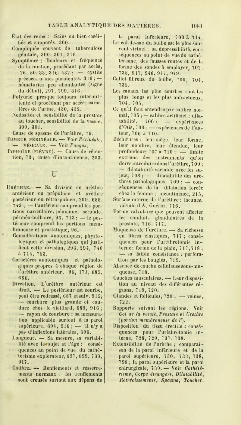 État des reins : Sains ou bien caséi- fiés et suppures, 300. Compliquée souvent de tuberculose génitale, 300, 301, 316. Symptômes : Douleurs et fréquence de la miction, procédant par accès, 26, 50, 33, 316, 432 ; — cystite précoce, urines purulentes, 316 ; — hématuries peu abondantes (signe du début), 297, 299, 316. Polyurie presque toujours intermit- tente et procédant par accès; carac- tères deTurine, 430, 432. Nodosités et sensibilité de la prostate au toucher, sensibilité de la vessie, 300, 301. Cause de spasme de l'urèthre, 7 9. Tumeur périnéale. — Voir Përinéale. — VÉSIGALE. — \oir Fongiis. Typhoïde (fjèvre). — Cause de réten- tion, 73; cause d'incontinence, 203. u UrÈthre. — Sa division en urèthre antérieur ou prépubien et urèthre postérieur ou rétro-pubien;, 209, 688, 743 ; — l'antérieur comprend les por- tions naviculaire, pénienne, scrolale, périnéo-bulbaire, 96, 713; —le pos- térieur comprend les portions mem- braneuse et prostatique, 96. Considérations anatomiques, physio- logiques et pathologiques qui justi- fient cette division, 293, 294, 740 à 744, 753. Caractères anatomiques et patholo- giques propres à chaque région de l'urèthre antérieur, 96, 171, 685, 686. Direction. L'urèthre antérieur est droit. — Le postérieur est courbe, peut être redressé, 687 etsuiv. 915; — courbure plus grande et cou- dure chez le vieillard, 689, 916 ; — rayon de courbure : sa mensura- tion applicable surtout à la paroi supérieure, 694, 916 ; — il n'y a pas d'inflexions latérales, 696. Longueur. — Sa mesure, sa variabi- lité avec Ie« sujet et l'âge : consé- quences au point de vue du cathé- térisme explorateur, 697, 699, 7 33, 917. Calibre. — Renflements et resserre- ments normaux : les renflements sont creusés surtout aux dépens de la paroi inférieure, 700 à 714. Le cul-de-sac du bulbe est le plus sou- vent virtuel : sa dépressibilité, con- séquences au point de vue du cathé- térisme, des fausses routes et de la forme des sondes à employer, 702, 735, 917, 946, 947, 949. Collet fibreux du bulbe, 700, 704, 735. Les canaux les plus courbes sont les plus longs et les plus anfractueux, 704, 705. Ce qu'il faut entendre par calibre nor- mal, 705 ; — calibre artificiel : dila- tabilité, 706 ; — expériences d'Oris, 706 ; — expériences de l'au- teur, 706 à 710. Déchirures : leur siège, leur forme, leur nombre, leur étendue, leur profondeur; 707 à 710 ; — limite extrême des instruments qu'on doive introduire dans l'urèthre, 7 09 ; — dilatabilité variable avec les su- jets, 708 ; — dilatabilité des urè- thres pathologiques, 7 09 ; —• con- séquences de la dilatation forcée chez la femme : incontinence, 215, Surface interne de l'urèthre : lacunes, valvule d'A. Guérin, 716. Forme valvulaire que peuvent affecter les conduits glandulaires de la prostate, 716, 717. Muqueuse de l'urèthre. — Sa richesse en fibres élastiques, 717; consé- quences pour l'uréthrotomie in- terne ; forme de la plaie, 717,718 ; — sa faible consistance : perfora- tiofi par les bougies, 719. Abscince découche celluleusesous-mu- queuse, 718. Couches musculaires. — Leur disposi- tion au niveau des différentes ré- gions, 719, 720. Glandes et follicules, 720 ; — veines, 722. Rapports suivant les régions. Voir Col de la vessie, Prostate et Urèthre (^portion membraneuse de V). Disposition du tissu érectile : consé- quences pour l'uréthrotomie in- terne, 728, 729, 737, 738. Extensibilité de l'urèthe ; comparai- son de la paroi inférieure et de la paroi supérieure, 730, 733, 738, 7 98 : la paroi supérieure et la paroi chirurgicale, 730.— Voir Cathété- risme, Corps étrangers, Dilatabilité, Rétrécissements, Spasme, Toucher.