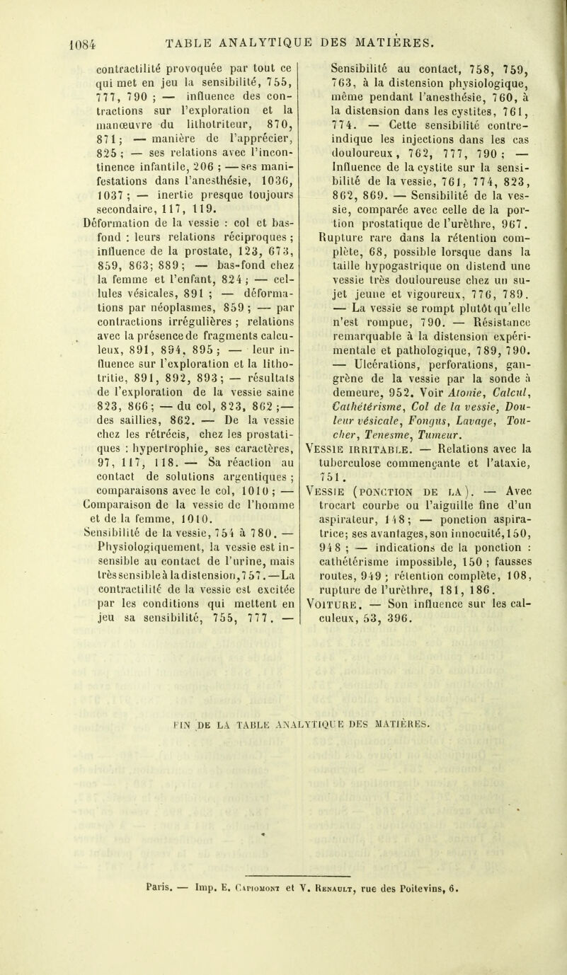 contractilité provoquée par tout ce qui met en jeu la sensibilité, 755, 7 77, 7 90 ; — influence des con- tractions sur l'exploration et la manœuvre du lilholriteur, 870, 871; — manière de l'apprécier, 825 ; — ses relations avec l'incon- tinence infantile, 206 ; —ses mani- festations dans l'anesthésie, 1036, 1037 ; — inertie presque toujours secondaire, 117, 119. Déformation de la vessie : col et bas- fond : leurs relations réciproques ; influence de la prostate, 123, 67 3, 859, 863; 889; — bas-fond chez la femme et l'enfant, 824; — cel- lules vésicales, 891 ; — déforma- tions par néoplasmes, 859 ; — par contractions irrégulières ; relations avec la présence de fragments calcu- leux, 891, 894, 895 ; —- leur in- fluence sur l'exploration et la litho- tritie, 891, 892, 893; — résultais de l'exploration de la vessie saine 823, 866 ; — du col, 823, 862 ;— des saillies, 862. — De la vessie chez les rétrécis, chez les prostati- ques : hypertrophie, ses caractères, 97, 117, 118. — Sa réaction au contact de solutions argentiques ; comparaisons avec le col, 1010 ; — Comparaison de la vessie de l'homme et de la femme, 1010. Sensibilité de la vessie, 7 54 à 7 80. — Physiologiquement, la vessie est in- sensible au contact de l'urine, mais très sensible à la distension, 7 57. —La contractilité de la vessie est excitée par les conditions qui mettent en jeu sa sensibilité, 755, 777 . — Sensibilité au contact, 758, 759, 763, à la distension physiologique, même pendant l'anesthésie, 7 60, à la distension dans les cystites, 761, 774, — Cette sensibilité contre- indique les injections dans les cas douloureux, 762, 777, 790; — Influence de la cystite sur la sensi- bilité de la vessie, 761, 774, 823, 862, 869. — Sensibilité de la ves- sie, comparée avec celle de la por- tion prostatique de l'urèthre, 967. Rupture rare dans la rétention com- plète, 68, possible lorsque dans la taille hypogastrique on distend une vessie très douloureuse chez un su- jet jeune et vigoureux, 776, 789. — La vessie se rompt plutôt qu'elle n'est rompue, 790. — Résistance remarquable à la distension expéri- mentale et pathologique, 7 89, 7 90. — Ulcérations, perforations, gan- grène de la vessie par la sonde à demeure, 952. Voir Atonie, Calcul, Cathétérisme, Col de la vessie, Dou- leur vésicale, Fongus, Lavage, Tou- cher, Tenesme^ Tumeur, Vessie irritable. — Relations avec la tuberculose commençante et l'alaxie, 751. Vessie (ponction de la). — Avec trocart courbe ou l'aiguille fine d'un aspirateur, 1 'i 8 ; — ponction aspira- trice; ses avantages, son innocuité, 150, 94 8 ; — indications de la ponction : cathétérisme impossible, 150 ; fausses routes, 949 ; rétention complète, 108, rupture de l'urèthre, 181,186. Voiture. — Son influence sur les cal- culeux, 53, 396. FIN DE LA TABLli ANALYTIQUE DES MATIÈRES, Paris. — Inip. E. U^noMONT et V. Renault, rue des Poitevins, 6.