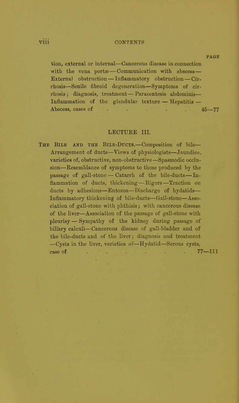 PAGE tion, external or internal—Cancerous disease in connection with the vena porta) — Communication with abscess — External obstruction — Inflammatory obstruction — Cir- rhosis—Senile fibroid degeneration—Symptoms of cir- rhosis ; diagnosis, treatment — Paracentesis abdominis— Inflammation of the glandular texture — Hepatitis — Abscess, cases of .... . 45—77 LECTURE III. The BiiiB akd the Bile-Ducts.—Composition of bile— Arrangement of ducts—Views of physiologists—Jaundice, varieties of, obstructive, non-obstructive—Spasmodic occlu- sion—Resemblance of symptoms to those produced by the passage of gall-stone — Catarrh of the bile-ducts—In- flammation of ducts, thickening—Rigors—Traction on ducts by adhesions—Entozoa—Discharge of hydatids— Inflammatory thickening of bile-ducts—GaU-stone—-Asso- ciation of gall-stone with phthisis; with cancerous disease of the liver—Association of the passage of gall-stone with pleurisy — Sympathy of the kidney during passage of biliary calculi—Cancerous disease of gall-bladder and of the bile-ducts and of the liver; diagnosis and treatment —Cysts in the liver, varieties of—Hydatid—Serous cysts, case of ...... 77—111