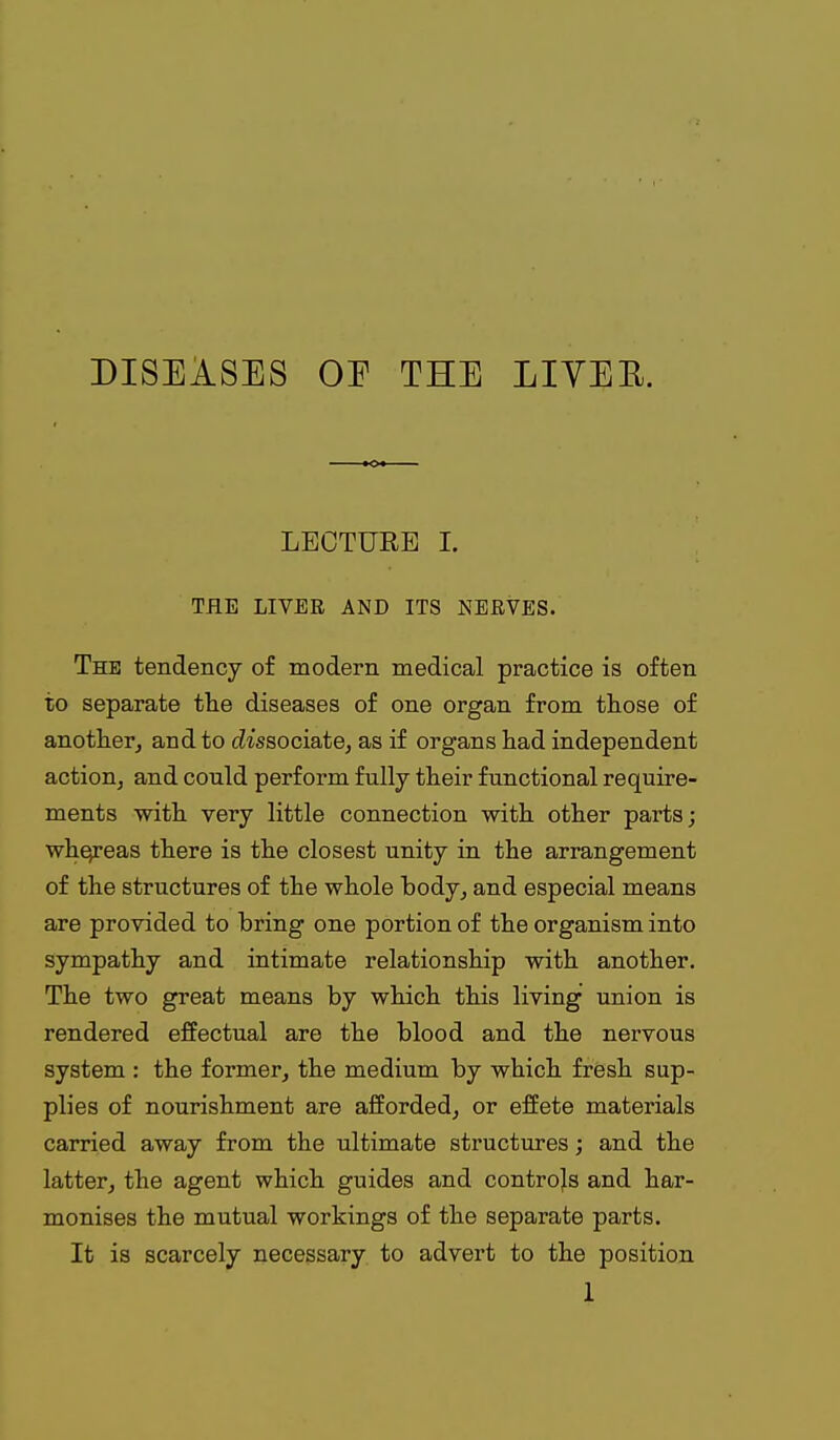 DISEASES OE THE LIVEE. LECTURE I. THE LIVER AND ITS NERVES. The tendency of modern medical practice is often to separate the diseases of one organ from those of another^ and to cZissociate, as if organs had independent action, and could perform fully their functional require- ments with very little connection with other parts; whe^reas there is the closest unity in the arrangement of the structures of the whole body, and especial means are provided to bring one portion of the organism into sympathy and intimate relationship with another. The two great means by which this living union is rendered effectual are the blood and the nervous system : the former, the medium by which fresh sup- plies of nourishment are afforded, or effete materials carried away from the ultimate structures; and the latter, the agent which guides and controls and har- monises the mutual workings of the separate parts. It is scarcely necessary to advert to the position