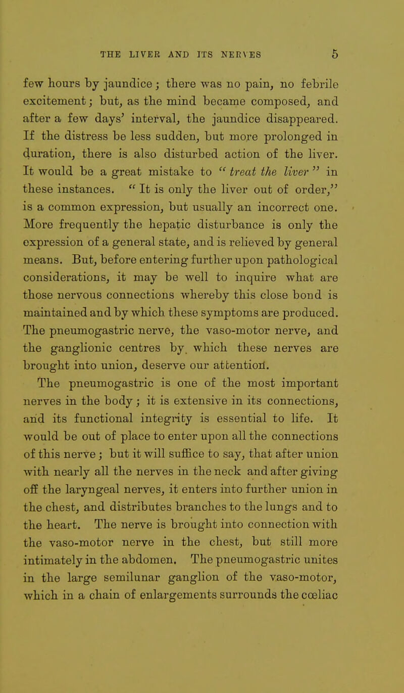 few hours by jaundice; there was no pain, no febrile excitement; but, as tbe mind became composed, and after a few days' interval, tbe jaundice disappeared. If the distress be less sudden, but more prolonged in duration, there is also disturbed action of the liver. It would be a great mistake to  treat the liver  in these instances.  It is only the liver out of order, is a common expression, but usually an incorrect one. More frequently the hepatic disturbance is only the expression of a general state, and is relieved by general means. But, before entering further upon pathological considerations, it may be well to inquire what are those nervous connections whereby this close bond is maintained and by which these symptoms are produced. The pneumogastric nerve, the vaso-motor nerve, and the ganglionic centres by. which these nerves are brought into union, deserve our attentioil. The pneumogastric is one of the most important nerves in the body ; it is extensive in its connections, and its functional integrity is essential to life. It would be out of place to enter upon all the connections of this nerve; but it will suffice to say, that after union with nearly all the nerves in the neck and after giving off the laryngeal nerves, it enters into further union in the chest, and distributes branches to the lungs and to the heart. The nerve is brought into connection with the vaso-motor nerve in the chest, but still more intimately in the abdomen. The pneumogastric unites in the large semilunar ganglion of the vaso-motor, which in a chain of enlargements surrounds the coeliac