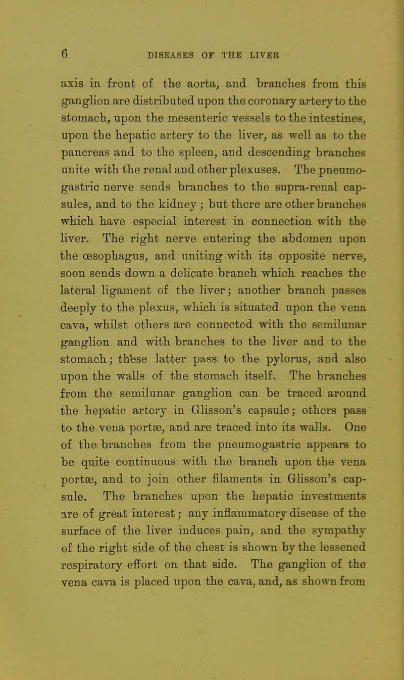 axis in front of the aorta, and brandies from this ganglion are disti-ibuted upon the coronary artery to the stomach, upon the mesenteric vessels to the intestines, upon the hepatic artery to the liver, as well as to the pancreas and to the spleen, and descending branches unite -with the renal and other plexuses. The .pneumo- gastric nerve sends branches to the supra-renal cap- sules, and to the kidney; but there are other branches which have especial interest in connection with the liver. The right nerve entering the abdomen upon the oesophagus, and uniting with its opposite nerve, soon sends down a delicate branch which reaches the lateral ligament of the liver; another branch passes deeply to the plexus, which is situated upon the vena cava, whilst others are connected with the semilunar ganglion and with branches to the liver and to the stomach; thfese latter pass to the pylorus, and also upon the walls of the stomach itself. The branches from the semilunar ganglion can be traced around the hepatic artery in Glisson's capsule; others pass to the vena portee, and are traced into its walls. One of the branches from the pneumogastric appears to be quite continuous with the branch upon the vena portffi, and to join other filaments in Glisson's cap- sule. The branches upon the hepatic investments are of great interest; any inflammatory disease of the surface of the liver induces pain, and the sympathy of the right side of the chest is shown by the lessened respiratory effort on that side. The ganglion of the vena cava is placed upon the cava, and, as shown from