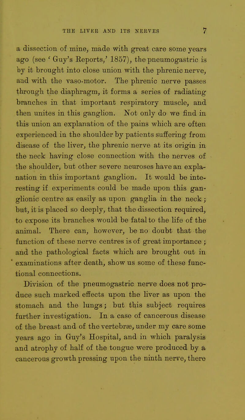 a dissection of mine, made with, great care some years ago (see ' Guy's Reports/ 1857), the pneumogastric is by it brought into close union with the phrenic nerve, and with the vaso-motor. The phrenic nerve passes thi'ough the diaphragm, it forms a series of radiating branches in that important respiratory muscle, and then unites in this ganglion. Not only do we find in this union an explanation of the pains which are often experienced in the shoulder by patients suffering from disease of the liver, the phrenic nerve at its origin in the neck having close connection with the nerves of the shoulder, but other severe neuroses have an expla- nation in this important ganglion. It would be inte- resting if experiments could be made upon this gan- glionic centre as easily as upon ganglia in the neck; but, it is placed so deeply, that the dissection required, to expose its branches would be fatal to the life of the animal. There can, however, be no doubt that the function of these nerve centres is of great importance ; and the pathological facts which are brought out in examinations after death, show us some of these func- tional connections. Division of the pneumogastric nerve does not pro- duce such marked effects upon the liver as upon the stomach and the lungs; but this subject requires further investigation. In a case of cancerous disease of the breast and of the vertebrse, under my care some years ago in Guy's Hospital, and in which paralysis and atrophy of half of the tongue were produced by a cancerous growth pressing upon the ninth nerve, there