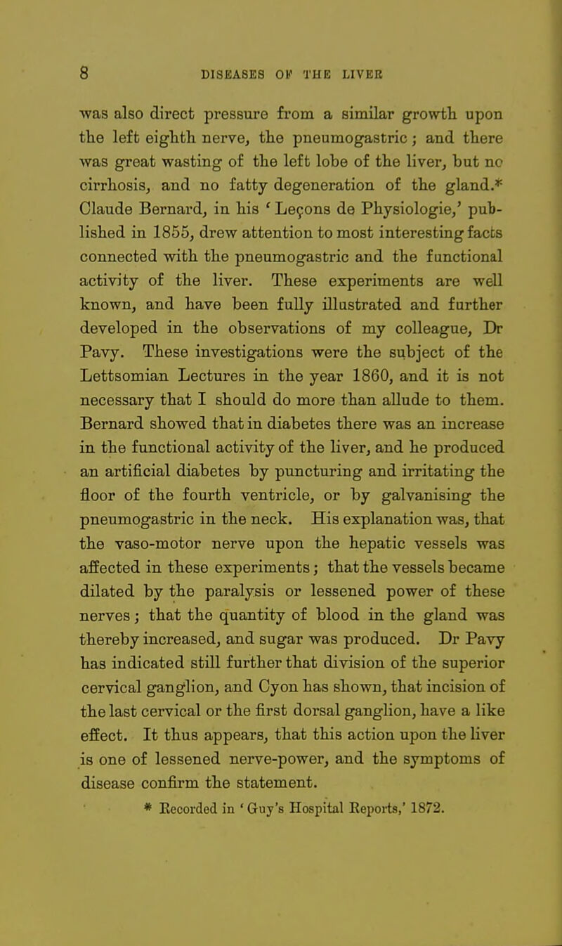 was also direct pressure fi'om a similar growili upon the left eiglith nerve, tlie pneumogastric; and there ■was great wasting of the left lobe of the liver, but no cirrhosis, and no fatty degeneration of the gland.* Claude Bernard, in his ' Le9ons de Physiologie,' pub- lished in 1855, drew attention to most interesting facts connected with the pneumogastric and the functional activity of the liver. These experiments are well known, and have been fully illustrated and further developed in the observations of my colleague, Dr Pavy. These investigations were the subject of the Lettsomian Lectures in the year 1860, and it is not necessary that I should do more than allude to them. Bernard showed that in diabetes there was an increase in the functional activity of the liver, and he produced an artificial diabetes by puncturing and irritating the floor of the fourth ventricle, or by galvanising the pneumogastric in the neck. His explanation was, that the vaso-motor nerve upon the hepatic vessels was affected in these experiments; that the vessels became dilated by the paralysis or lessened power of these nerves; that the quantity of blood in the gland was thereby increased, and sugar was produced. Dr Pavy has indicated still further that division of the superior cervical ganglion, and Cyon has shown, that incision of the last cervical or the first dorsal ganglion, have a like effect. It thus appears, that this action upon the liver is one of lessened nerve-power, and the symptoms of disease confirm the statement. * Eecorded in ' Guy's Hospital Eeports,' 1872.