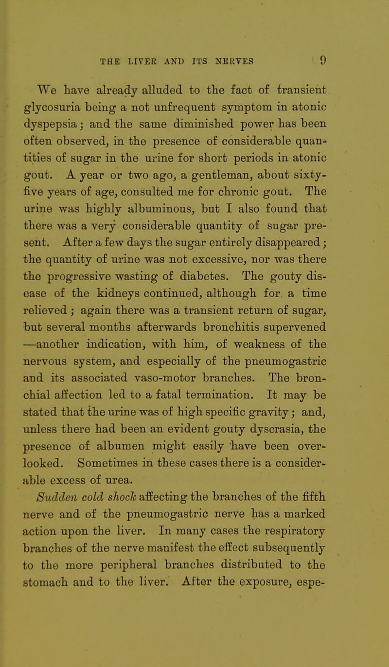 We have already alluded to the fact of transient glycosuria being a not unfrequent symptom in atonic dyspepsia; and the same diminished power has been often observed, in the presence of considerable quan- tities of sugar in the urine for short periods in atonic gout. A year or two ago, a gentleman, about sixty- five years of age, consulted me for chronic gout. The urine was highly albuminoiis, but I also found that there was a very considerable quantity of sugar pre- sent. After a few days the sugar entirely disappeared; the quantity of urine was not excessive, nor was there the progressive wasting of diabetes. The gouty dis- ease of the kidneys continued, although for. a time relieved; again there was a transient return of sugar, but several months afterwards bronchitis supervened —another indication, with him, of weakness of the nervous system, and especially of the pneumogastric and its associated vaso-motor branches. The bron- chial affection led to a fatal termination. It may be stated that the urine was of high specific gravity; and, unless there had been an evident gouty dyscrasia, the presence of albumen might easily have been over- looked. Sometimes in these cases there is a consider- able excess of urea. Sudden cold shock affecting the branches of the fifth nerve and of the pneumogastric nerve has a marked action upon the liver. In many cases the respiratory branches of the nerve manifest the effect subsequently to the more peripheral branches distributed to the stomach and to the liver. After the exposure, espe-