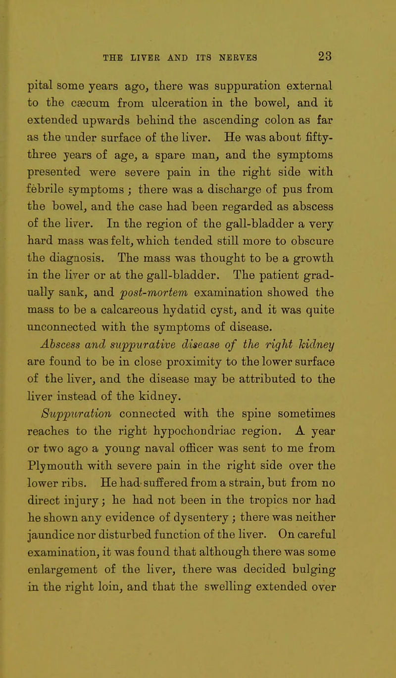 pital some years ago, there was suppuration external to the caecum from ulceration in the bowel, and it extended upwards behind the ascending colon as far as the under surface of the liver. He was about fifty- three years of age, a spare man, and the symptoms presented were severe pain in the right side with febrile symptoms ; there was a discharge of pus from the bowel, and the case had been regarded as abscess of the liver. In the region of the gall-bladder a very hard mass was felt, which tended still more to obscure the diagnosis. The mass was thought to be a growth in the liver or at the gall-bladder. The patient grad- ually sank, and post-mortem examination showed the mass to be a calcareous hydatid cyst, and it was quite unconnected with the symptoms of disease. Ahscess and suppurative disease of the right Jcidtiey are found to be in close proximity to the lower surface of the liver, and the disease may be attributed to the liver instead of the kidney. Suppuration connected with the spine sometimes reaches to the right hypochondriac region. A year or two ago a young naval officer was sent to me from Plymouth with severe pain in the right side over the lower ribs. He had suffered from a strain, but from no direct injury; he had not been in the tropics nor had he shown any evidence of dysentery ; there was neither jaundice nor disturbed function of the liver. On careful examination, it was found that although there was some enlargement of the liver, there was decided bulging in the right loin, and that the swelling extended over