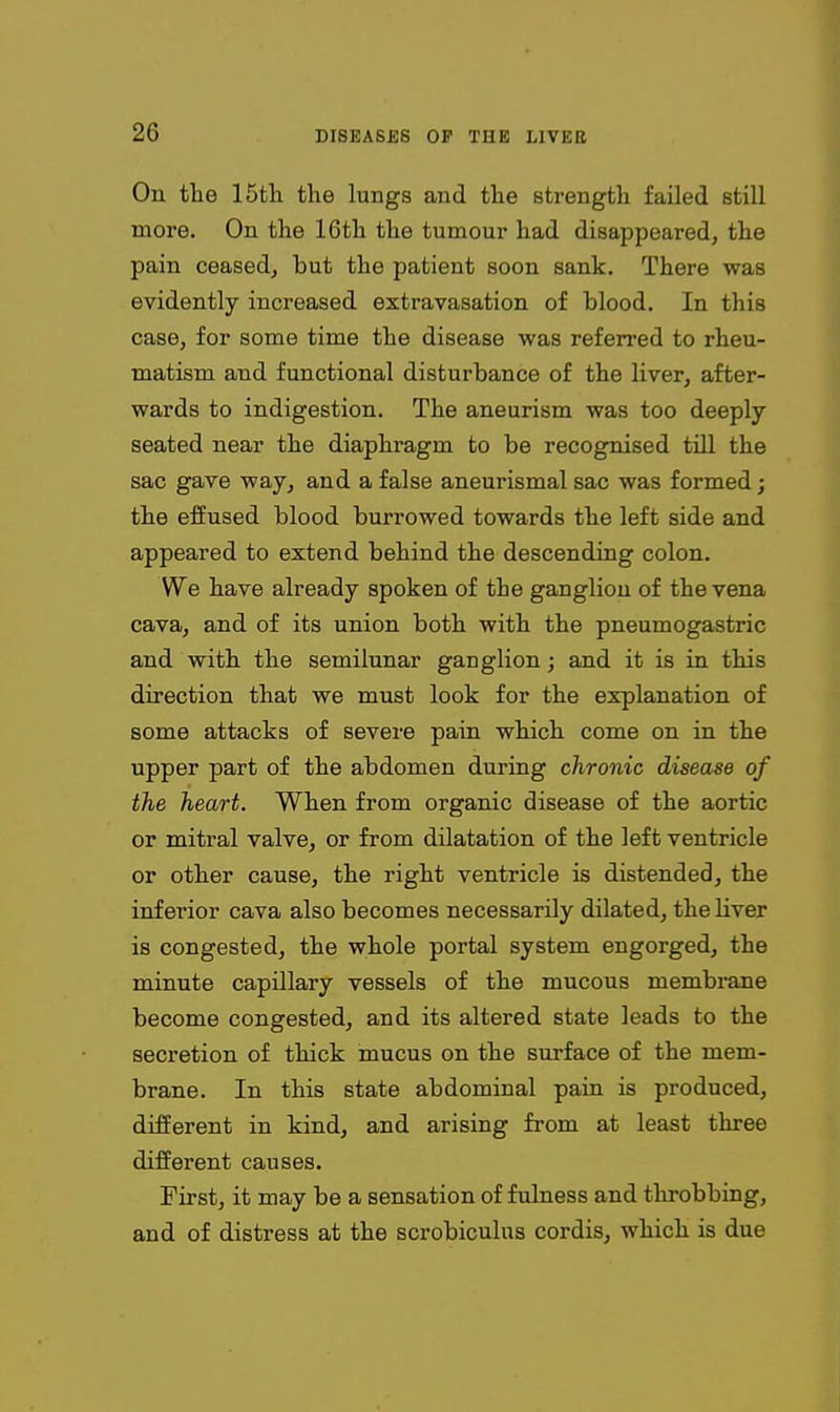 On the 15tli the lungs and the strength failed still more. On the 16th the tumour had disappeared, the pain ceasedj but the patient soon sank. There was evidently increased extravasation of blood. In this case, for some time the disease was referred to rheu- matism and functional disturbance of the liver, after- wards to indigestion. The aneurism was too deeply seated near the diaphragm to be recognised tiU the sac gave way, and a false aneurismal sac was formed; the effused blood burrowed towards the left side and appeared to extend behind the descending colon. We have already spoken of the ganglion of the vena cava, and of its union both with the pneumogastric and with the semilunar ganglion; and it is in this direction that we must look for the explanation of some attacks of severe pain which come on in the upper part of the abdomen during chronic disease of the heart. When from organic disease of the aortic or mitral valve, or from dilatation of the left ventricle or other cause, the right ventricle is distended, the inferior cava also becomes necessarily dilated, theHver is congested, the whole portal system engorged, the minute capillary vessels of the mucous membrane become congested, and its altered state leads to the secretion of thick mucus on the surface of the mem- brane. In this state abdominal pain is produced, different in kind, and arising from at least three different causes. First, it may be a sensation of fulness and throbbing, and of distress at the scrobiculus cordis, which is due