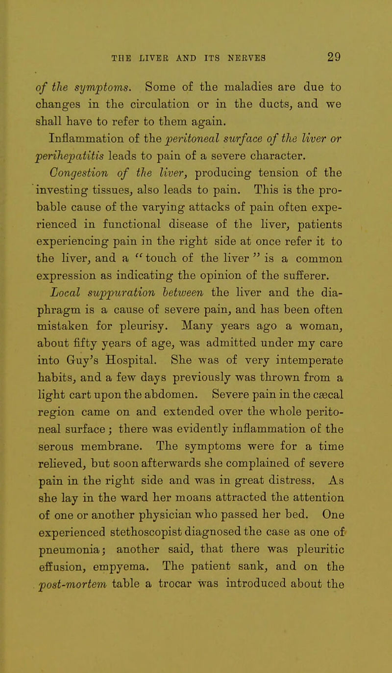 of the symptoms. Some of the maladies are due to changes in the circulation or in the ducts, and we shall have to refer to them again. Inflammation of the peritoneal surface of the liver or perihepatitis leads to pain of a severe character. Congestion of the liver, producing tension of the investing tissues, also leads to pain. This is the pro- bable cause of the varying attacks of pain often expe- rienced in functional disease of the liver, patients experiencing pain in the right side at once refer it to the liver, and a  touch of the liver  is a common expression as indicating the opinion of the sufierer. Local suppuration between the liver and the dia- phragm is a cause of severe pain, and has been often mistaken for pleurisy. Many years ago a woman, about fifty years of age, was admitted under my care into Guy's Hospital. She was of very intemperate habits, and a few days previously was thrown from a light cart upon the abdomen. Severe pain in the c£ecal region came on and extended over the whole perito- neal surface ; there was evidently inflammation of the serous membrane. The symptoms were for a time relieved, but soon afterwards she complained of severe pain in the right side and was in great distress. As she lay in the ward her moans attracted the attention of one or another physician who passed her bed. One experienced stethoscopist diagnosed the case as one of* pneumonia; another said, that there was pleuritic effusion, empyema. The patient sank, and on the post-mortem table a trocar was introduced about the