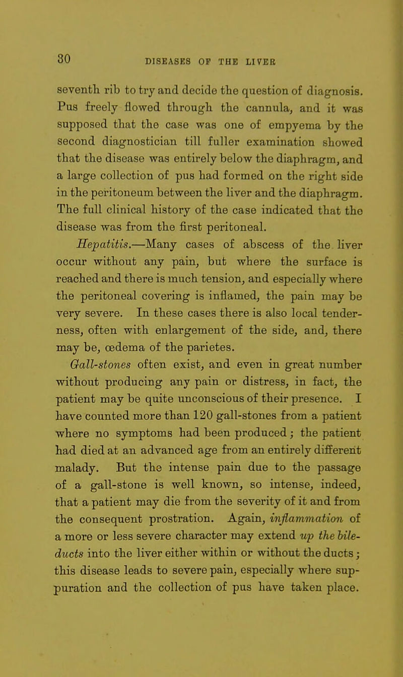 sevenfh rib to try and decide tlie question of diagnosis. Pus freely flowed through, the cannula, and it was supposed that the case was one of empyema by the second diagnostician till fuller examination showed that the disease was entirely below the diaphragm, and a large collection of pus had formed on the right side in the peritoneum between the liver and the diaphragm. The full clinical history of the case indicated that the disease was from the first peritoneal. Hepatitis.—Many cases of abscess of the liver occur without any pain, but where the surface is reached and there is much tension, and especially where the peritoneal covering is inflamed, the pain may be very severe. In these cases there is also local tender- ness, often with enlargement of the side, and, there may be, oedema of the parietes. Gall-stones often exist, and even in great number without producing any pain or distress, in fact, the patient may be quite unconscious of their presence. I have counted more than 120 gall-stones from a patient where no symptoms had been produced; the patient had died at an advanced age from an entirely different malady. But the intense pain due to the passage of a gall-stone is well known, so intense, indeed, that a patient may die from the severity of it and from the consequent prostration. Again, inflammation of a more or less severe character may extend wp the bile- ducts into the liver either within or without the ducts; this disease leads to severe pain, especially where sup- puration and the collection of pus have taken place.