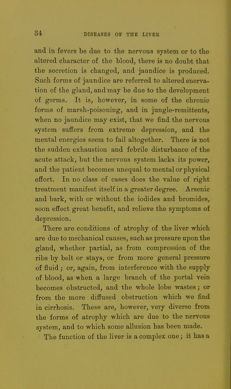 and in fevers be due to the nervous system or to the altered character o£ the blood, there is no doubt that the secretion is changed, and jaundice is produced. Such forms of jaundice are referred to altered enerva- tion of the gland, and may be due to the development of germs. It is, however, in some of the chronic forms of marsh-poisoning, and in jungle-remittents, when no jaundice may exist, that we find the nervous system suffers from extreme depression, and the mental energies seem to fail altogether. There is not the sudden exhaustion and febrile disturbance of the acute attack, but the nervous system lacks its power, and the patient becomes unequal to mental or physical effort. In no class of cases does the value of right treatment manifest itself in a greater degree. Arsenic and bark, with or without the iodides and bromides, soon effect great benefit, and relieve the symptoms of depression. There are conditions of atrophy of the liver which are due to mechanical causes, such as pressure upon the gland, whether partial, as from compression of the ribs by belt or stays, or from more general pressure of fluid ; or, again, from interference with the supply of blood, as when a large branch of the portal vein becomes obstructed, and the whole lobe wastes; or from the more diffused obstruction which we find in cirrhosis. These are, however, very diverse from the forms of atrophy which are due to the nervous system, and to which some allusion has been made. The function of the liver is a complex one; it has a