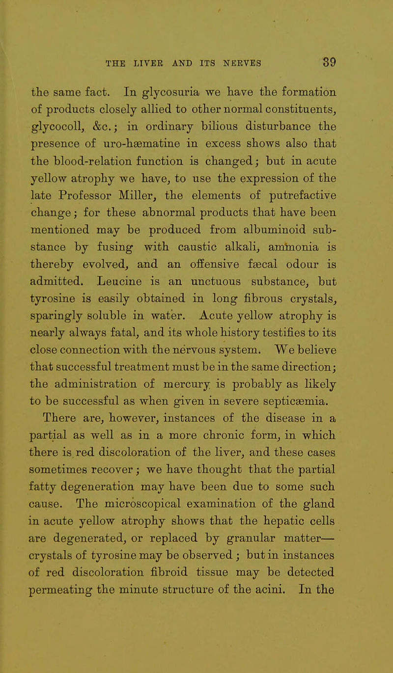 the same fact. In glycosuria we have the formation of products closely allied to other normal constituents, glycocoll, &c.; in ordinary bilious disturbance the presence of uro-haematine in excess shows also that the blood-relation function is changed; but in acute yellow atrophy we have, to use the expression of the late Professor Miller, the elements of putrefactive change; for these abnormal products that have been mentioned may be produced from albuminoid sub- stance by fusing with caustic alkali, aminonia is thereby evolved, and an offensive ffecal odour is admitted. Leucine is an unctuous substance, but tyrosine is easily obtained in long fibrous crystals, sparingly soluble in water. Acute yellow atrophy is nearly always fatal, and its whole history testifies to its close connection with the nervous system. We believe that successful treatment must be in the same direction; the administration of mercury is probably as likely to be successful as when given in severe septicEemia. There are, however, instances of the disease in a partial as well as in a more chronic form^ in which there is, red discoloration of the liver, and these cases sometimes recover; we have thought that the partial fatty degeneration may have been due to some such cause. The microscopical examination of the gland in acute yellow atrophy shows that the hepatic cells are degenerated, or replaced by granular matter— crystals of tyrosine may be observed ; but in instances of red discoloration fibroid tissue may be detected permeating the minute structure of the acini. In the