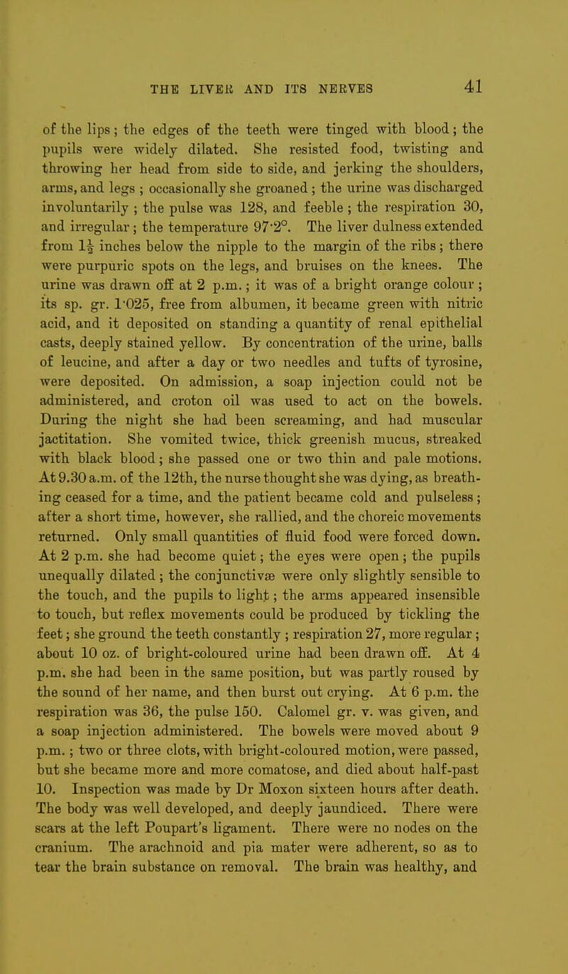 of the lips; the edges of the teeth were tinged witli blood; the pupils were widely dilated. She resisted food, twisting and throwing her head from side to side, and jerking the shoulders, arms, and legs ; occasionally she groaned; the urine was discharged involuntarily ; the pulse was 128, and feeble ; the respiration 30, and irregular; the temperature 97'2°. The liver dulness extended from 1^ inches below the nipple to the margin of the ribs; there were purpuric spots on the legs, and bruises on the knees. The urine was drawn off at 2 p.m.; it was of a bright orange colour ; its sp. gr. 1'025, free from albumen, it became green with nitric acid, and it deposited on standing a quantity of renal epithelial casts, deeply stained yellow. By concentration of the urine, balls of leucine, and after a day or two needles and tufts of tyrosine, were deposited. On admission, a soap injection could not be administered, and croton oil was used to act on the bowels. During the night she had been screaming, and had muscular jactitation. She vomited twice, thick greenish mucus, streaked with black blood; she passed one or two thin and pale motions. At 9.30 a.m. of the 12th, the nurse thought she was dying, as breath- ing ceased for a time, and the patient became cold and pulseless; after a short time, however, she rallied, and the choreic movements returned. Only small quantities of fluid food were forced down. At 2 p.m. she had become quiet; the eyes were open ; the pupils unequally dilated; the conjunctivse were only slightly sensible to the touch, and the pupils to light; the arms appeared insensible to touch, but reflex movements could be produced by tickling the feet; she ground the teeth constantly ; respiration 27, more regular; about 10 oz. of bright-coloured urine had been drawn off. At 4 p.m. she had been in the same position, but was partly roused by the sound of her name, and then bui-st out crying. At 6 p.m. the respiration was 36, the pulse 150. Calomel gr. v. was given, and a soap injection administered. The bowels were moved about 9 p.m.; two or three clots, with bright-coloured motion, were passed, but she became more and more comatose, and died about half-past 10. Inspection was made by Dr Moxon sixteen hours after death. The body was well developed, and deeply jaundiced. There were scars at the left Poupart's ligament. There were no nodes on the cranium. The arachnoid and pia mater were adherent, so as to tear the brain substance on removal. The brain was healthy, and