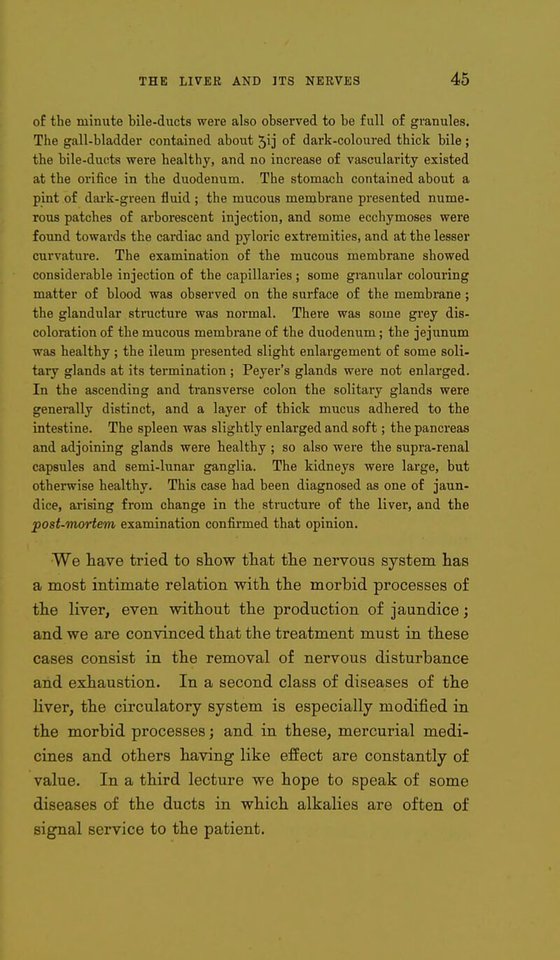 o£ the minute bile-ducts were also observed to be full of granules. Tlie gall-bladder contained about 51]' of dark-coloured thick bile; the bile-ducts were healthy, and no increase of vascularity existed at the orifice in the duodenum. The stomach contained about a pint of dark-green fluid ; the mucous membrane presented nume- rous patches of arborescent injection, and some ecchymoses were found towards the cardiac and pyloric extremities, and at the lesser curvature. The examination of the mucous membrane showed considerable injection of the capillaries; some granular colouring matter of blood was observed on the surface of the membrane ; the glandular structure was normal. There was some grey dis- coloration of the mucous membrane of the duodenum; the jejunum was healthy; the ileum presented slight enlargement of some soli- tary glands at its termination ; Peyer's glands were not enlarged. In the ascending and transverse colon the solitary glands were generally distinct, and a layer of thick mucus adhered to the intestine. The spleen was slightly enlarged and soft; the pancreas and adjoining glands were healthy ; so also were the supra-renal capsules and semi-lunar ganglia. The kidneys were large, but otherwise healthy. This case had been diagnosed as one of jaun- dice, arising from change in the structure of the liver, and the post-Tnortem examination confirmed that opinion. We have tried to show that the nervous system has a most intimate relation with the morbid processes of the liver, even without the production of jaundice; and we are convinced that the treatment must in these cases consist in the removal of nervous disturbance and exhaustion. In a second class of diseases of the liver, the circulatory system is especially modified in the morbid processes; and in these, mercurial medi- cines and others having like effect are constantly of value. In a third lecture we hope to speak of some diseases of the ducts in which alkalies are often of signal service to the patient.