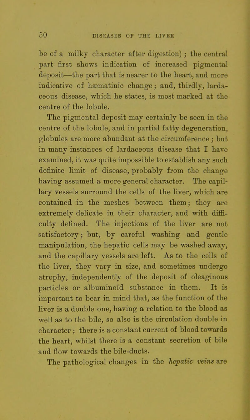 be of a milky chaT-acter afber digestion) ; the central part first shows indication of increased pigmental deposit—the part that is nearer to the heart, and more indicative of hasmatinic change; and, thirdly, larda- ceous disease, which he states, is most marked at the centre of the lobule. The pigmental deposit may certainly be seen in the centre of the lobule, and in partial fatty degeneration, globules are more abundant at the circumference ; but in many instances of lardaceous disease that I have examined, it was quite impossible to establish any such definite limit of disease, probably from the change having assumed a more general character. The capil- lary vessels surround the cells of the liver, which are contained in the meshes between them; they are extremely delicate in their character, and with diffi- culty defined. The injections of the liver are not satisfactory; but, by careful washing and gentle manipulation, the hepatic cells may be washed away, and the capillary vessels are left. As to the cells of tbe liver, they vary in size, and sometimes undergo atrophy, independently of the deposit of oleaginous particles or albuminoid substance in them. It is important to bear in mind that, as the function of the liver is a double one, having a relation to the blood as well as to the bile, so also is the circulation double in character; there is a constant current of blood towards the heart, whilst there is a constant secretion of bile and flow towards the bile-ducts. The pathological changes in the hepatic veins are