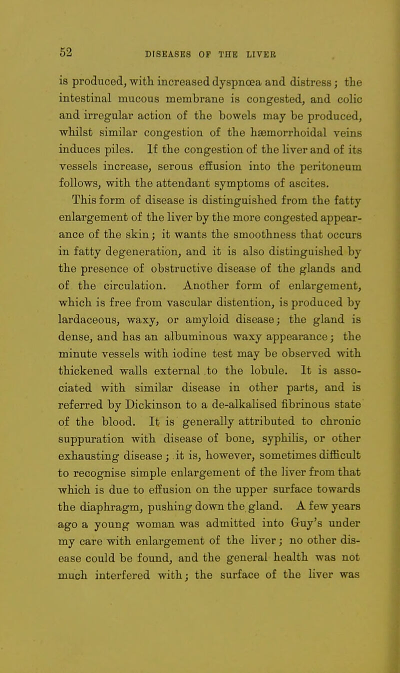 is produced, with increased dyspnoea and distress; the intestinal mucous membrane is congested, and colic and irregular action of the bowels may be produced, whilst similar congestion of the hasmorrhoidal veins induces piles. If the congestion of the liver and of its vessels increase, serous effusion into the peritoneum follows, with the attendant symptoms of ascites. This form of disease is distinguished from the fatty enlargement of the liver by the more congested appear- ance of the skin; it wants the smoothness that occurs in fatty degeneration, and it is also distinguished by the presence of obstructive disease of the glands and of the circulation. Another form of enlargement, which is free from vascular distention, is produced by lardaceous, waxy, or amyloid disease; the gland is dense, and has an albuminous waxy appearance; the minute vessels with iodine test may be observed with thickened walls external to the lobule. It is asso- ciated with similar disease in other parts, and is referred by Dickinson to a de-alkalised fibrinous state of the blood. It is generally attributed to chronic suppuration with disease of bone, syphilis, or other exhausting disease ; it is, however, sometimes difficult to recognise simple enlargement of the liver from that which is due to effusion on the upper surface towards the diaphragm, pushing down the gland. A few years ago a young woman was admitted into Guy's under my care with enlargement of the liver; no other dis- ease could be found, and the general health was not much interfered with; the surface of the liver was