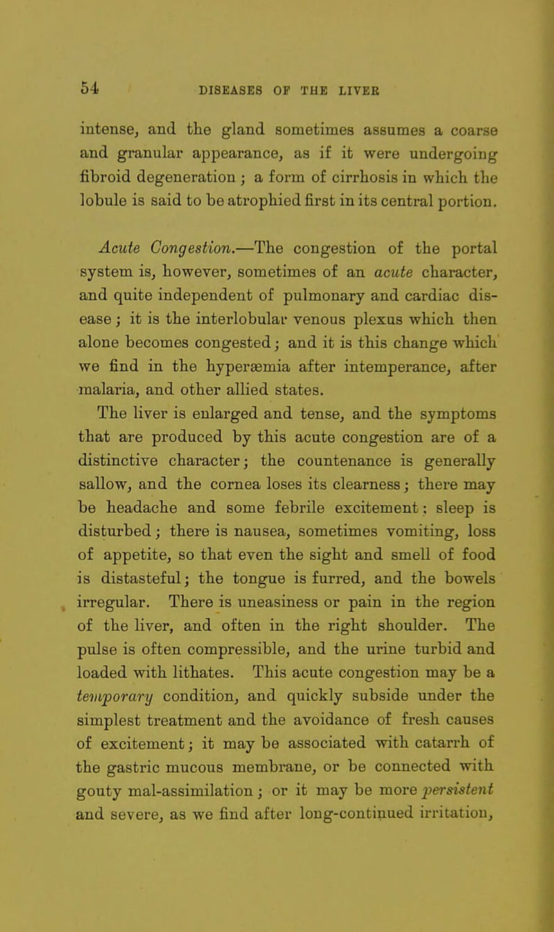 intense, and the gland sometimes assumes a coarse and granular appearance, as if it were undergoing fibroid degeneration ; a form of cirrhosis in which the lobule is said to be atrophied first in its central portion. Acute Congestion.—The congestion of the portal system is, however, sometimes of an acute character, and quite independent of pulmonary and cardiac dis- ease ; it is the interlobular venous plexus which then alone becomes congested; and it is this change which we find in the hypergemia after intemperance, after malaria, and other allied states. The liver is enlarged and tense, and the symptoms that are produced by this acute congestion are of a distinctive character; the countenance is generally sallow, and the cornea loses its clearness; thei'e may be headache and some febrile excitement: sleep is disturbed; there is nausea, sometimes vomiting, loss of appetite, so that even the sight and smell of food is distasteful; the tongue is furred, and the bowels irregular. There is uneasiness or pain in the region of the liver, and often in the right shoulder. The pulse is often compressible, and the urine turbid and loaded with lithates. This acute congestion may be a temporary condition, and quickly subside under the simplest treatment and the avoidance of fi'esh causes of excitement; it may be associated with catarrh of the gastric mucous membrane, or be connected with gouty mal-assimilation; or it may be more persistent and severe, as we find after long-continued irritation,