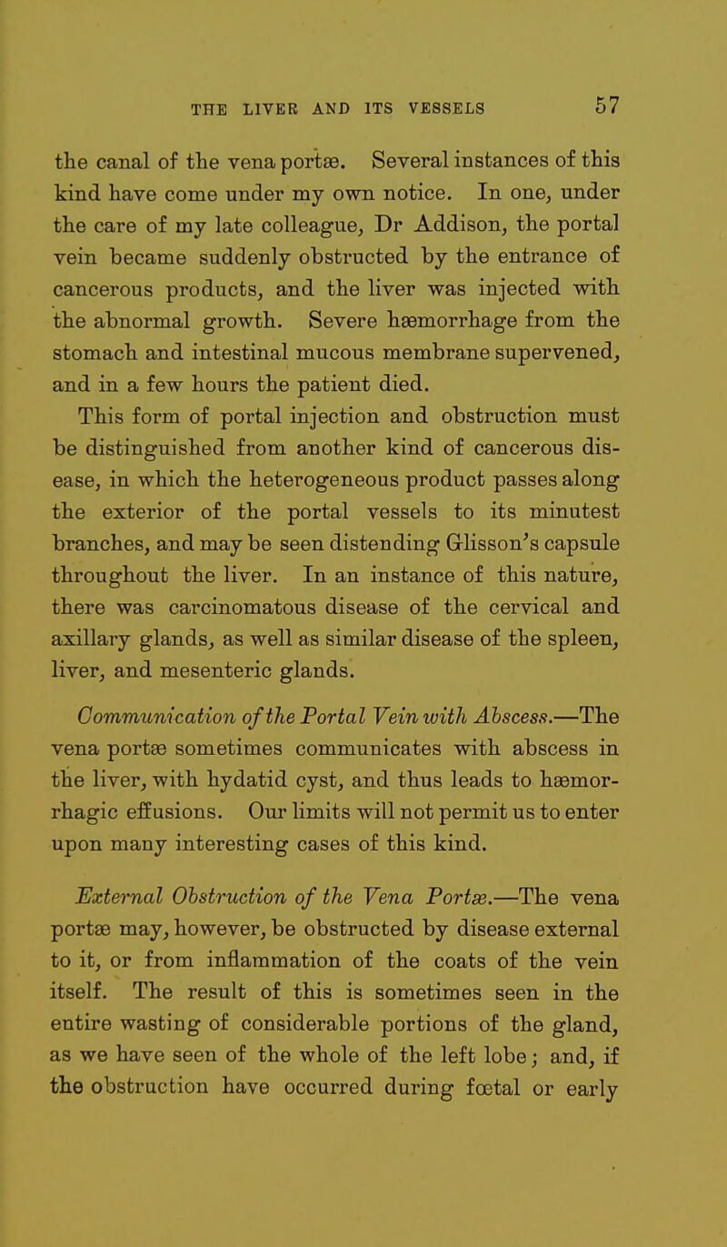 the canal of the vena portae. Several instances of this kind have come under my own notice. In one, under the care of my late colleague, Dr Addison, the portal vein became suddenly obstructed by the entrance of cancerous products, and the liver was injected with the abnormal growth. Severe haemorrhage from the stomach and intestinal mucous membrane supervened, and in a few hours the patient died. This form of portal injection and obstruction must be distinguished from another kind of cancerous dis- ease, in which the heterogeneous product passes along the exterior of the portal vessels to its minutest branches, and maybe seen distending Grlisson's capsule throughout the liver. In an instance of this nature, there was carcinomatous disease of the cervical and axillary glands, as well as similar disease of the spleen, liver, and mesenteric glands. Communication of the Portal Vein with Abscess.—The vena portae sometimes communicates with abscess in the liver, with hydatid cyst, and thus leads to hemor- rhagic effusions. Our limits will not permit us to enter upon many interesting cases of this kind. External Obstruction of the Vena Portse.—The vena portae may, however, be obstructed by disease external to it, or from inflammation of the coats of the vein itself. The result of this is sometimes seen in the entire wasting of considerable portions of the gland, as we have seen of the whole of the left lobe; and, if the obstruction have occurred during foetal or early