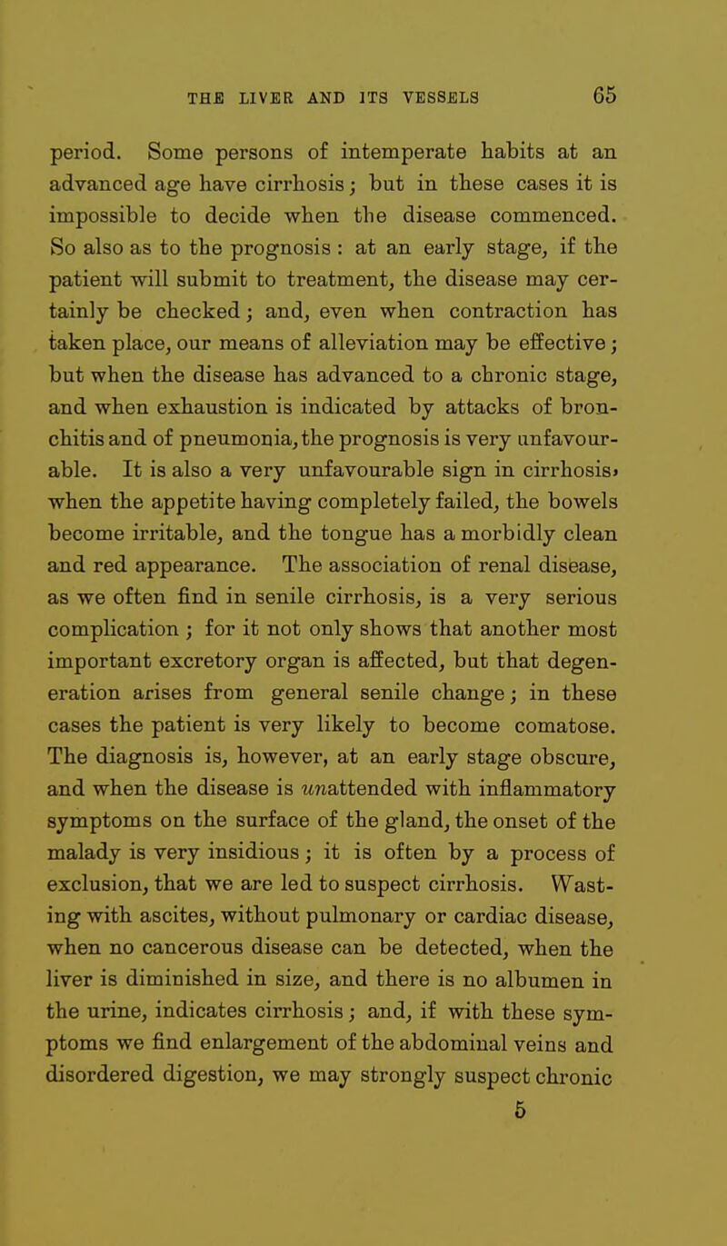 period. Some persons of intemperate habits at an advanced age have cirrhosis; but in these cases it is impossible to decide when the disease commenced. So also as to the prognosis : at an early stage, if the patient will submit to treatment, the disease may cer- tainly be checked; and, even when contraction has taken place, our means of alleviation may be effective; but when the disease has advanced to a chronic stage, and when exhaustion is indicated by attacks of bron- chitis and of pneumonia, the prognosis is very unfavour- able. It is also a very unfavourable sign in cirrhosis* when the appetite having completely failed, the bowels become irritable, and the tongue has a morbidly clean and red appearance. The association of renal disease, as we often find in senile cirrhosis, is a very serious complication ; for it not only shows that another most important excretory organ is affected, but that degen- eration arises from general senile change; in these cases the patient is very likely to become comatose. The diagnosis is, however, at an early stage obscure, and when the disease is unattended with inflammatory symptoms on the surface of the gland, the onset of the malady is very insidious; it is often by a process of exclusion, that we are led to suspect cirrhosis. Wast- ing with ascites, without pulmonary or cardiac disease, when no cancerous disease can be detected, when the liver is diminished in size, and there is no albumen in the urine, indicates cirrhosis; and, if with these sym- ptoms we find enlargement of the abdominal veins and disordered digestion, we may strongly suspect chronic 6