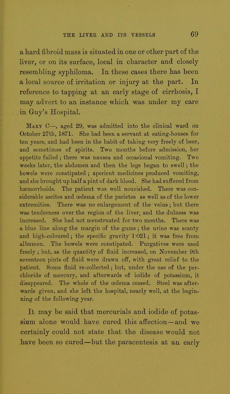 a hard fibroid mass is situated in one or other part of the liver, or on its surface, local in character and closely resembling syphiloma. In these cases there has been a local source of irritation or injury at the part. In reference to tapping at an early stage of cirrhosis, I may advert to an instance which was under my care .in Guy's Hospital. Maet C—, aged 29, was admitted into the clinical ward on October 27th, 1871. She had been a servant at eating-houses for ten yeare, and had been in the habit of taking veiy freely of beer, and sometimes of spirits. Two months before admission, her appetite failed; there was nausea and occasional vomiting. Two weeks later, the abdomen and then the legs began to swell; the bowels were constipated; aperient medicines produced vomiting, and she brought up half a pint of dark blood. She had suffered f I'om haemorrhoids. The patient was well nourished. There was con- siderable ascites and oedema of the parietes as well as of the lower extremities. There was no enlargement of the veins; but there was tenderness over the region of the liver, and the dulness was increased. She had not menstruated for two months. There was a blue line along the margin of the gums ; the urine was scanty and high-coloured; the specific gravity 1021; it was free from albumen. The bowels were constipated. Pui-gatives were used freely ; but, as the quantity of iluid increased, on November 9th seventeen pints of fluid were drawn ofF, with great relief to the patient. Some fluid re-collected; but, under the use of the per- chloride of mercury, and afterwards of iodide of potassium, it disappeared. The whole of the oedema ceased. Steel was after- wai'ds given, and she left the hospital, nearly well, at the begin- ning of the following year. It may be said that mercurials and iodide of potas- sium alone would have cured this affection—and we certainly could not state that the disease would not have been so cured—but the paracentesis at an early