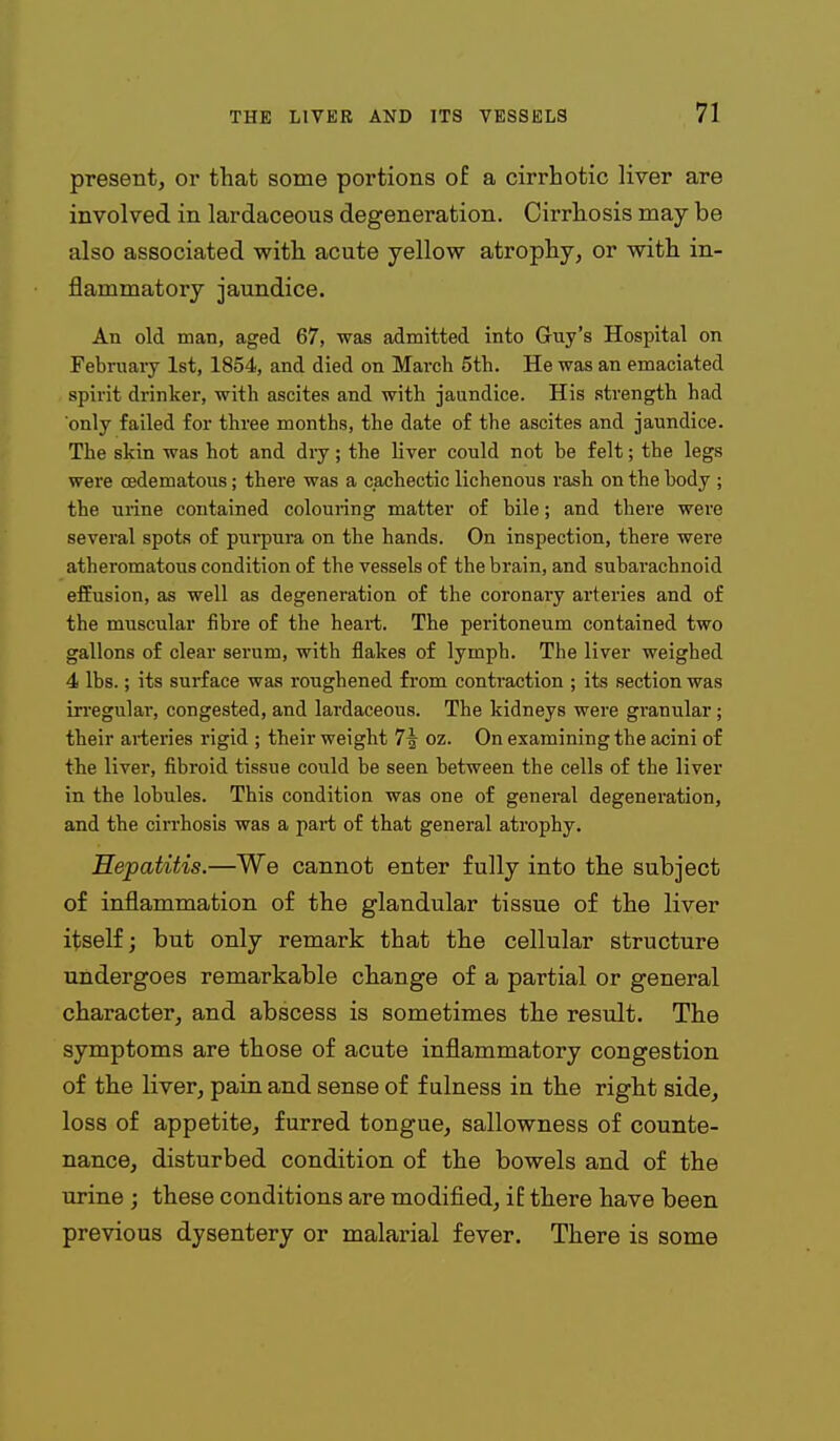 present, or that some portions of a cirrhotic liver are involved in lardaceous degeneration. Cirrhosis may be also associated with acute yellow atrophy, or with in- flammatory jaundice. An old man, aged 67, was admitted into Guy's Hospital on Februaiy 1st, 1854, and died on March 5th. He was an emaciated spirit drinker, with ascites and with jaundice. His strength had only failed for three months, the date of the ascites and jaundice. The skin was hot and dry; the liver could not be felt; the legs were cedematous; there was a cachectic lichenous rash on the body ; the urine contained colouring matter of bile; and there were several spots of purpura on the hands. On inspection, there were atheromatous condition of the vessels of the brain, and subarachnoid efEusion, as well as degeneration of the coronary arteries and of the muscular fibre of the heart. The peritoneum contained two gallons of clear serum, with flakes of lymph. The liver weighed 4 lbs.; its surface was roughened fi-om contraction ; its section was in-egular, congested, and lardaceous. The kidneys were granular; their arteries rigid ; their weight 7f oz. On examining the acini of the liver, fibroid tissue could be seen hetween the cells of the liver in the lobules. This condition was one of general degeneration, and the cirrhosis was a part of that general atrophy. Hepatitis.—We cannot enter fully into the subject of inflammation of the glandular tissue of the liver itself; but only remark that the cellular structure undergoes remarkable change of a partial or general character, and abscess is sometimes the result. The symptoms are those of acute inflammatory congestion of the liver, pain and sense of fulness in the right side, loss of appetite, furred tongue, sallowness of counte- nance, disturbed condition of the bowels and of the urine ; these conditions are modified, if there have been previous dysentery or malarial fever. There is some