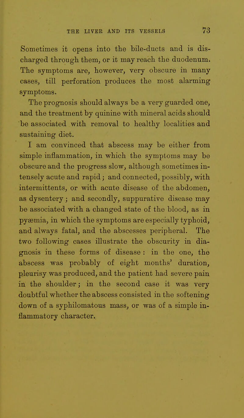 Sometimes it opsBS into the bile-ducts and is dis- charged through them, or it may reach the duodenum. The symptoms are, however, very obscure in many cases, till perforation produces the most alarming symptoms. The prognosis should always be a very guarded one, and the treatment by quinine with mineral acids should be associated with removal to healthy localities and sustaining diet. I am convinced that abscess may be either from simple inflammation, in which the symptoms may be obscure and the progress slow, although sometimes in- tensely acute and rapid; and connected, possibly, with intermittents, or with acute disease of the abdomen, as dysentery; and secondly, suppurative disease may be associated with a changed state of the blood, as in pyaemia, in which the symptoms are especially typhoid, and always fatal, and the abscesses peripheral. The two following cases illustrate the obscurity in dia- gnosis in these forms of disease : in the one, the abscess was probably of eight months' duration, pleurisy was produced, and the patient had severe pain in the shoulder; in the second case it was very doubtful whether the abscess consisted in the softening down of a syphilomatous mass, or was of a simple in- flammatory character.