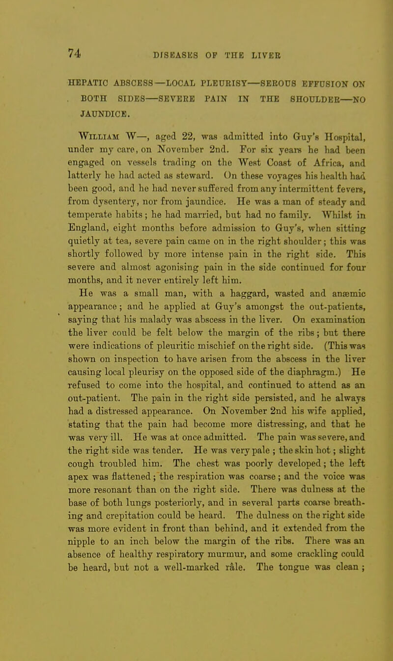 HEPATIC ABSCESS—LOCAL PLEURISY—SEROUS EFFUSION ON BOTH SIDES—SEVERE PAIN IN THE SHOULDER—NO JAUNDICE. William W—, aged 22, was admitted into Guy's Hospital, under my care, on November 2nd. For six yeara he had been engaged on vessels trading on the West Coast of Africa, and latterly he had acted as steward. On these voyages his liealth had been good, and he had never suffered from any intermittent fevers, from dysentery, nor from jaundice. He was a man of steady and temperate habits; he had married, but had no family. Whilst in England, eight months before admission to Guy's, when sitting quietly at tea, severe pain came on in the right shoulder; this was shortly followed by more intense pain in the right side. This severe and almost agonising pain in the side continued for four months, and it never entirely left him. He was a small man, with a haggard, wasted and anaemic appearance; and he applied at Guy's amongst the out-patients, saying that his malady was abscess in the liver. On examination the liver could be felt below the margin of the ribs; but there were indications of pleuritic mischief on the right side. (This was shown on inspection to have arisen from the abscess in the liver causing local pleurisy on the opposed side of the diaphragm.) He refused to come into the hospital, and continued to attend as an out-patient. The pain in the right side persisted, and he always had a distressed appearance. On November 2nd his wife applied, stating that the pain had become more distressing, and that he was very ill. He was at once admitted. The pain was severe, and the right side was tender. He was very pale ; the skin hot; slight cough troubled him. The chest was poorly developed; the left apex was flattened; the respiration was coarse; and the voice was more resonant than on the right side. There was dulness at the base of both lungs posteriorly, and in several parts coaree breath- ing and crepitation could be heard. The dulness on the right side was more evident in front than behind, and it extended from the nipple to an inch below the margin of the ribs. There was an absence of healthy respiratory murmur, and some crackling could be heard, but not a well-marked rale. The tongue was clean ;