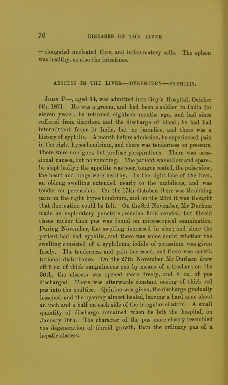 —elongated nucleated fibre, and inflammatory cells. The spleen was healthy, so also the intestines. ABSCESS IN THE LIVEE—DYSENTEEY—SYPHILIS. John P—, aged 34, was admitted into Guy's Hospital, October 9th, 1871. He was a groom, and had been a soldier in India for eleven years; he returned eighteen montlis ago, and had since suffered from dian-hoea and the discharge of blood; he had had intermittent fever in India, but no jaundice, and there was a history of syphilis. A month before admission, he experienced pain in the right hypochondrium, and there was tenderness on pressure. There were no rigors, but profuse perspirations. There was occa- sional nausea, but no vomiting. The patient was sallow and spare ; he slept badly ; the appetite was poor, tongue coated, the pulse slow, the heart and lungs were healthy. In the right lobe of the liver, an oblong swelling extended nearly to the umbilicus, and was tender on percussion. On the 17th October, there was throbbing pain on the right hypochondrium, and on the 23rd it was thought that fluctuation could be felt. On the 3rd November, Mr Durham made an exploratory puncture; reddish fluid exuded, but fibroid tissue rather than pus was found on microscopical examination. During November, the swelling increased in size; and since the patient had had syphilis, and there was some doubt whether the swelling consisted of a syphiloma, iodide of potassium was given freely. The tenderness and pain increased, and there was consti- tutional disturbance. On the 27th November Mr Durham drew off 6 oz. of thick sanguineous pus by means of a trochar; on the 30th, the abscess was opened more freely, and 8 oz. of pus discharged. There was afterwards constant oozing of thick red pus into the poultice. Quinine was given, the dischai-ge gradually lessened, and the opening almost healed, leaving a hard zone about an inch and a half on each side of the irregular cicatiis. A small quantity of discharge remained when he left the hospital, on January 16th. The character of the pus more closely resembled the degeneration of fibroid growth, than the ordinary pus of a hepatic abscess.