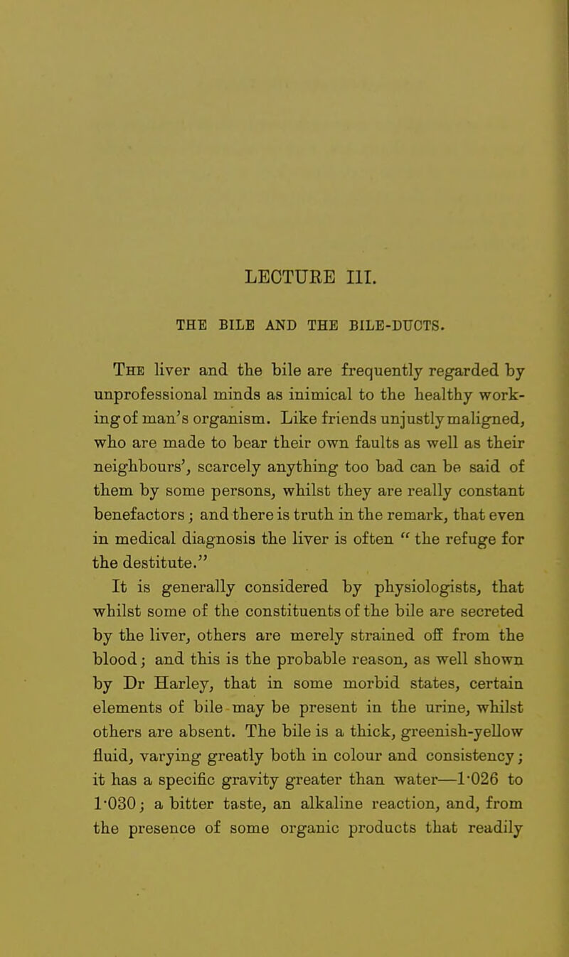 THE BILE AND THE BILE-DUOTS. The liver and the bile are frequently regarded by unprofessional minds as inimical to the healthy work- ingof man's organism. Like friends unjustly maligned, who are made to bear their own faults as well as their neighbours', scarcely anything too bad can be said of them by some persons, whilst they are really constant benefactors; and there is truth in the remark, that even in medical diagnosis the liver is often  the refuge for the destitute. It is generally considered by physiologists, that whilst some of the constituents of the bile are secreted by the liver, others are merely strained ofE from the blood; and this is the probable reason, as well shown by Dr Harley, that in some morbid states, certain elements of bile may be present in the urine, whilst others are absent. The bile is a thick, greenish-yellow fluid, varying greatly both in colour and consistency; it has a specific gravity greater than water—1'026 to l030j a bitter taste, an alkaline reaction, and, from the presence of some organic products that readily