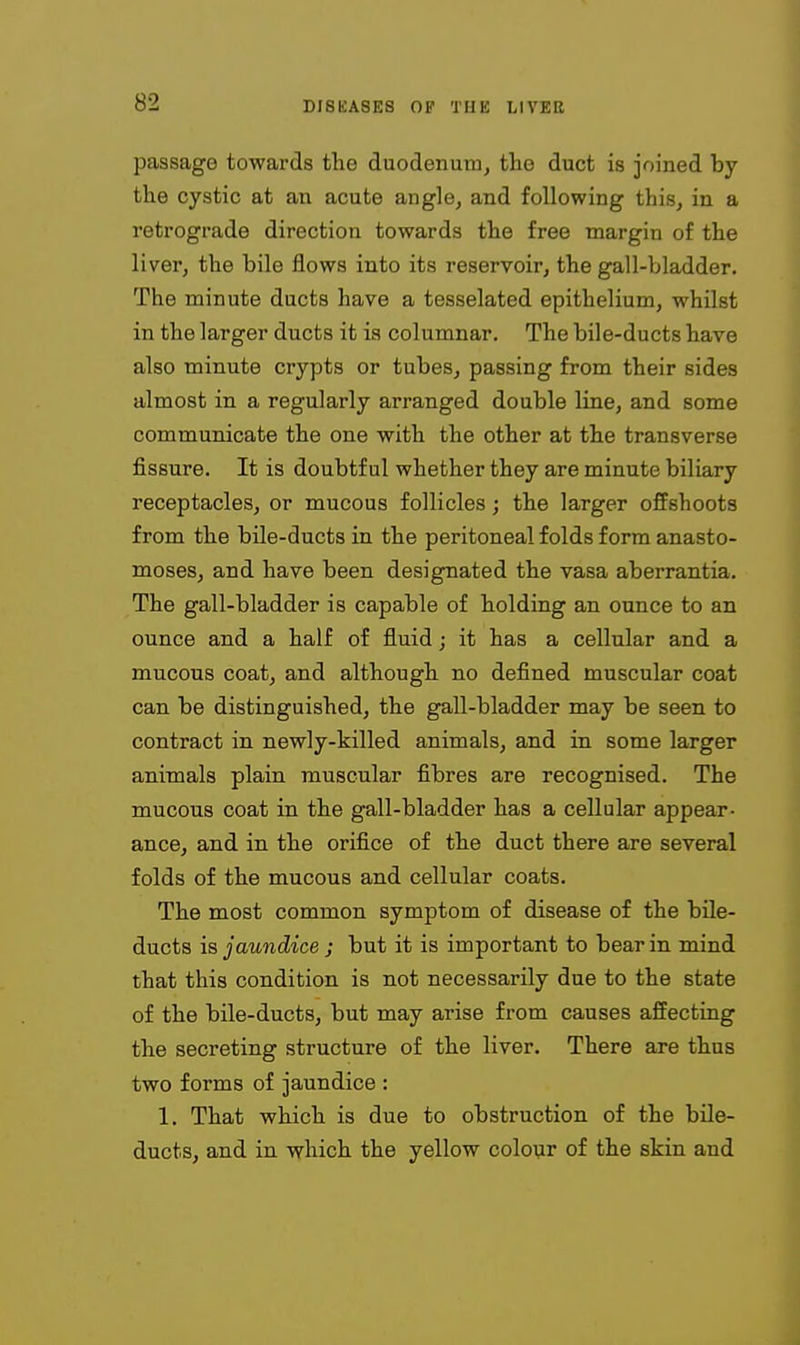passage towards the duodenum, the duct is joined by the cystic at an acute angle, and following this, in a retrograde direction towards the free margin of the liver, the bile flows into its reservoir, the gall-bladder. The minute ducts have a tesselated epithelium, whilst in the larger ducts it is columnar. The bile-ducts have also minute crypts or tubes, passing from their sides almost in a regularly arranged double line, and some communicate the one with the other at the transverse fissure. It is doubtful whether they are minute biliary receptacles, or mucous follicles; the larger offshoots from the bile-ducts in the peritoneal folds form anasto- moses, and have been designated the vasa aberrantia. The gall-bladder is capable of holding an ounce to an ounce and a half of fluid; it has a cellular and a mucous coat, and although no defined muscular coat can be distinguished, the gall-bladder may be seen to contract in newly-killed animals, and in some larger animals plain muscular fibres are recognised. The mucous coat in the gall-bladder has a cellular appear- ance, and in the orifice of the duct there are several folds of the mucous and cellular coats. The most common symptom of disease of the bile- ducts is jaundice ; but it is important to bear in mind that this condition is not necessarily due to the state of the bile-ducts, but may arise from causes affecting the secreting structure of the liver. There are thus two forms of jaundice : 1. That which is due to obstruction of the bile- ducts, and in which the yellow colo\ir of the skin and